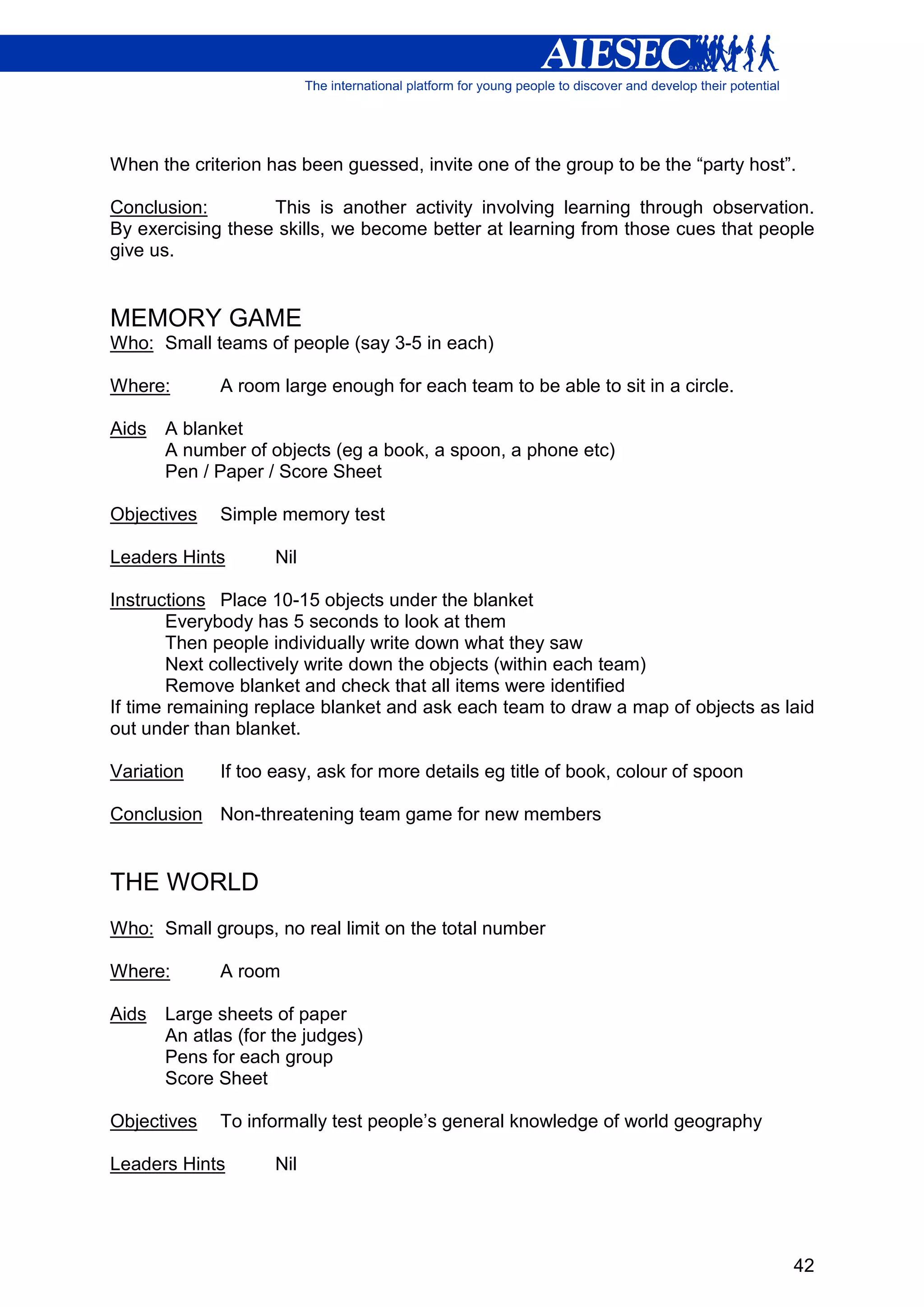 When the criterion has been guessed, invite one of the group to be the “party host”.

Conclusion:        This is another activity involving learning through observation.
By exercising these skills, we become better at learning from those cues that people
give us.


MEMORY GAME
Who: Small teams of people (say 3-5 in each)

Where:       A room large enough for each team to be able to sit in a circle.

Aids   A blanket
       A number of objects (eg a book, a spoon, a phone etc)
       Pen / Paper / Score Sheet

Objectives   Simple memory test

Leaders Hints       Nil

Instructions Place 10-15 objects under the blanket
        Everybody has 5 seconds to look at them
        Then people individually write down what they saw
        Next collectively write down the objects (within each team)
        Remove blanket and check that all items were identified
If time remaining replace blanket and ask each team to draw a map of objects as laid
out under than blanket.

Variation    If too easy, ask for more details eg title of book, colour of spoon

Conclusion Non-threatening team game for new members


THE WORLD
Who: Small groups, no real limit on the total number

Where:       A room

Aids   Large sheets of paper
       An atlas (for the judges)
       Pens for each group
       Score Sheet

Objectives   To informally test people’s general knowledge of world geography

Leaders Hints       Nil




                                                                                   42
 