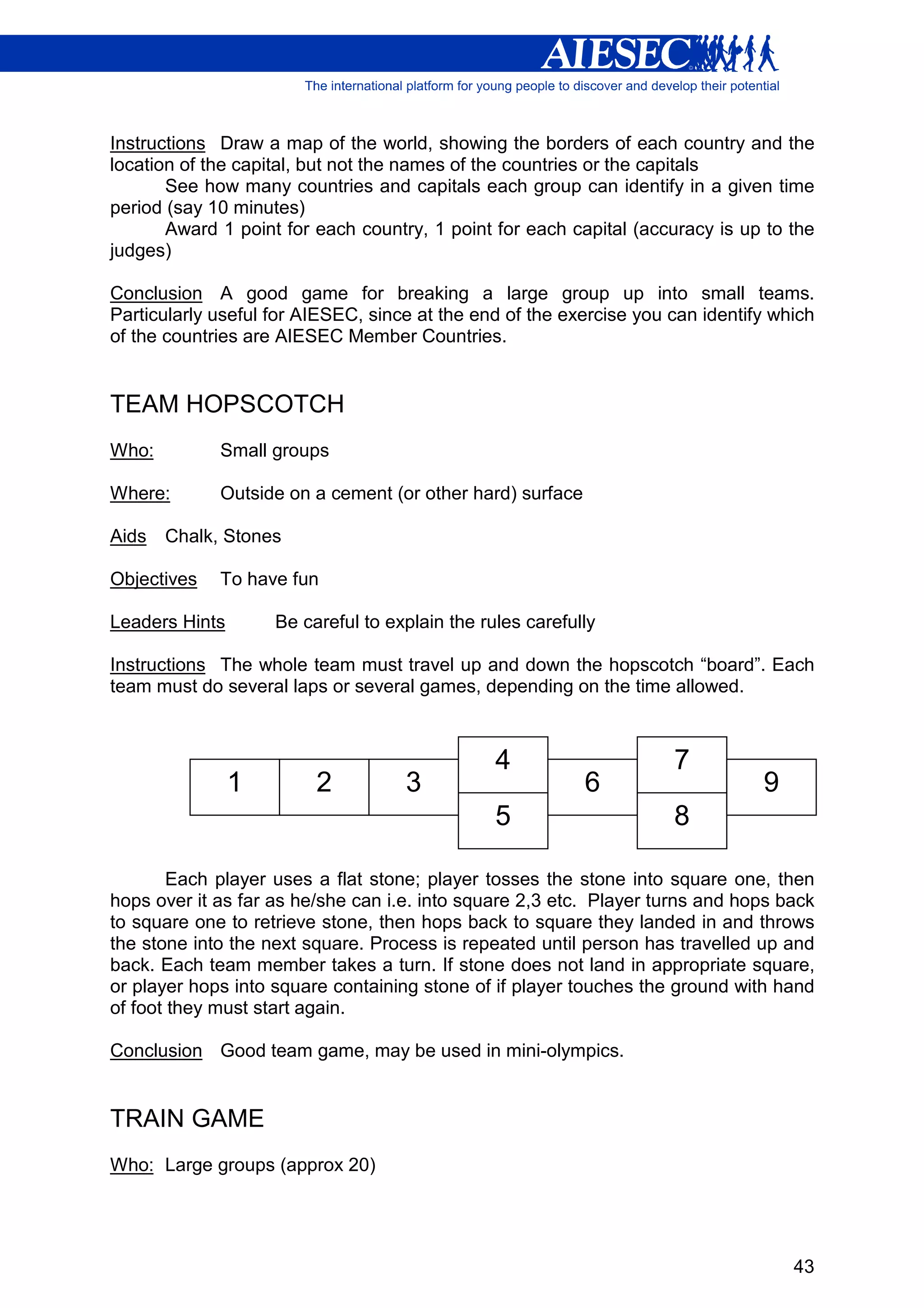 Instructions Draw a map of the world, showing the borders of each country and the
location of the capital, but not the names of the countries or the capitals
       See how many countries and capitals each group can identify in a given time
period (say 10 minutes)
       Award 1 point for each country, 1 point for each capital (accuracy is up to the
judges)

Conclusion A good game for breaking a large group up into small teams.
Particularly useful for AIESEC, since at the end of the exercise you can identify which
of the countries are AIESEC Member Countries.


TEAM HOPSCOTCH
Who:         Small groups

Where:       Outside on a cement (or other hard) surface

Aids   Chalk, Stones

Objectives   To have fun

Leaders Hints       Be careful to explain the rules carefully

Instructions The whole team must travel up and down the hopscotch “board”. Each
team must do several laps or several games, depending on the time allowed.



                                                4                    7
                1        2          3                      6                    9
                                                5                    8

        Each player uses a flat stone; player tosses the stone into square one, then
hops over it as far as he/she can i.e. into square 2,3 etc. Player turns and hops back
to square one to retrieve stone, then hops back to square they landed in and throws
the stone into the next square. Process is repeated until person has travelled up and
back. Each team member takes a turn. If stone does not land in appropriate square,
or player hops into square containing stone of if player touches the ground with hand
of foot they must start again.

Conclusion Good team game, may be used in mini-olympics.


TRAIN GAME
Who: Large groups (approx 20)




                                                                                    43
 