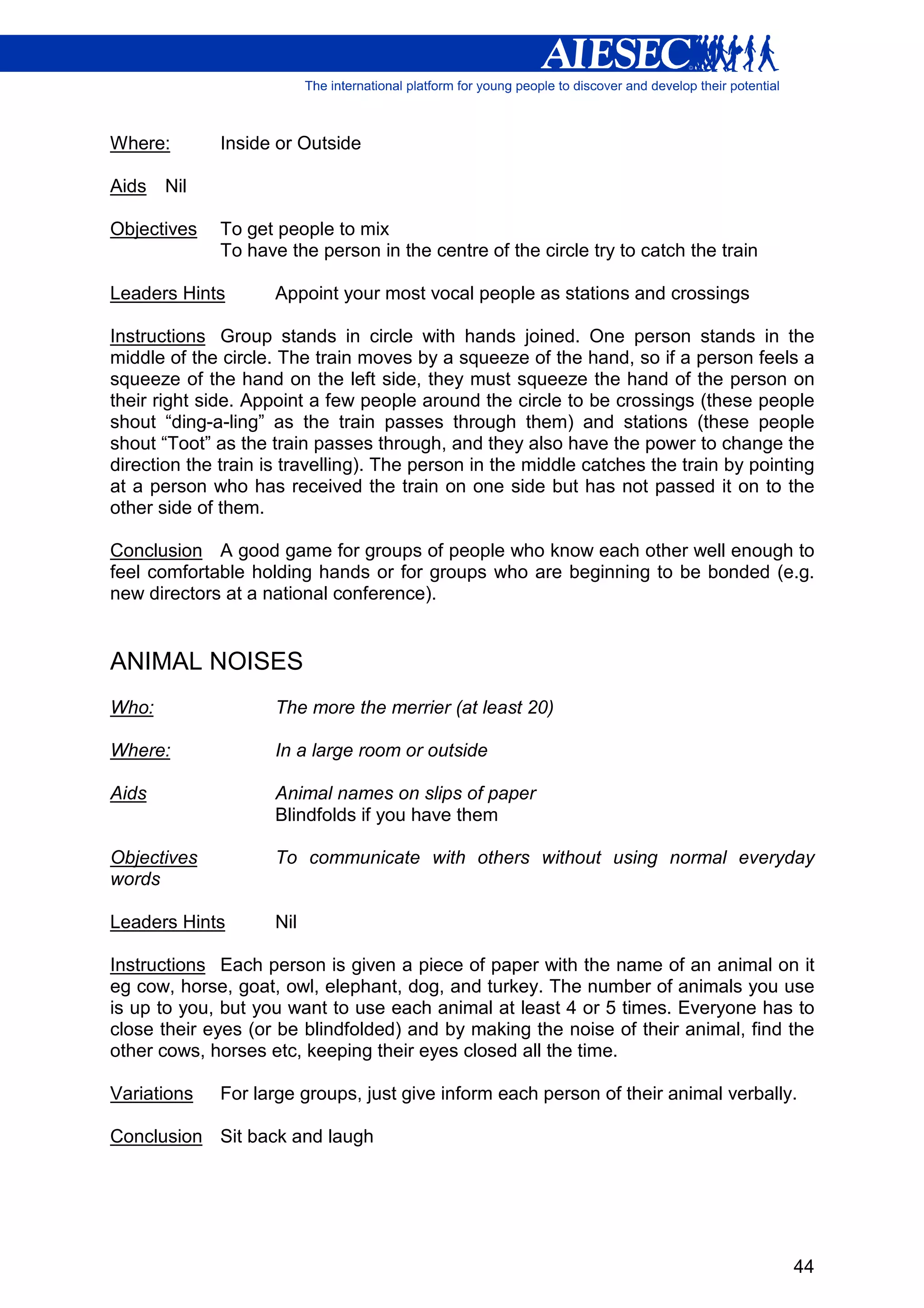 Where:        Inside or Outside

Aids   Nil

Objectives    To get people to mix
              To have the person in the centre of the circle try to catch the train

Leaders Hints        Appoint your most vocal people as stations and crossings

Instructions Group stands in circle with hands joined. One person stands in the
middle of the circle. The train moves by a squeeze of the hand, so if a person feels a
squeeze of the hand on the left side, they must squeeze the hand of the person on
their right side. Appoint a few people around the circle to be crossings (these people
shout “ding-a-ling” as the train passes through them) and stations (these people
shout “Toot” as the train passes through, and they also have the power to change the
direction the train is travelling). The person in the middle catches the train by pointing
at a person who has received the train on one side but has not passed it on to the
other side of them.

Conclusion A good game for groups of people who know each other well enough to
feel comfortable holding hands or for groups who are beginning to be bonded (e.g.
new directors at a national conference).


ANIMAL NOISES
Who:                 The more the merrier (at least 20)

Where:               In a large room or outside

Aids                 Animal names on slips of paper
                     Blindfolds if you have them

Objectives           To communicate with others without using normal everyday
words

Leaders Hints        Nil

Instructions Each person is given a piece of paper with the name of an animal on it
eg cow, horse, goat, owl, elephant, dog, and turkey. The number of animals you use
is up to you, but you want to use each animal at least 4 or 5 times. Everyone has to
close their eyes (or be blindfolded) and by making the noise of their animal, find the
other cows, horses etc, keeping their eyes closed all the time.

Variations    For large groups, just give inform each person of their animal verbally.

Conclusion Sit back and laugh




                                                                                       44
 