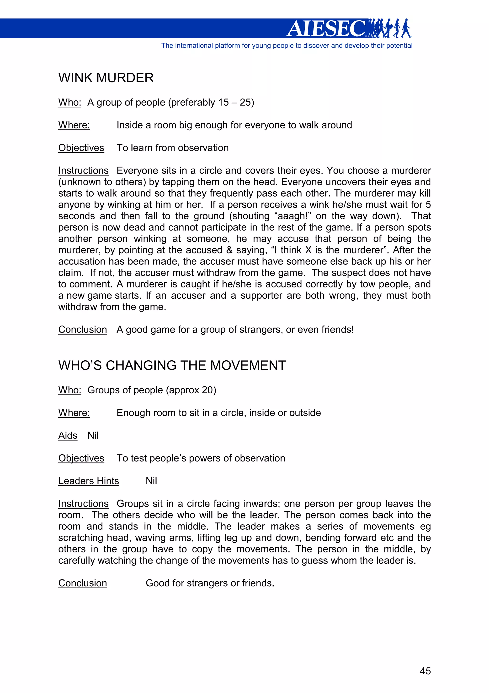WINK MURDER
Who: A group of people (preferably 15 – 25)

Where:       Inside a room big enough for everyone to walk around

Objectives   To learn from observation

Instructions Everyone sits in a circle and covers their eyes. You choose a murderer
(unknown to others) by tapping them on the head. Everyone uncovers their eyes and
starts to walk around so that they frequently pass each other. The murderer may kill
anyone by winking at him or her. If a person receives a wink he/she must wait for 5
seconds and then fall to the ground (shouting “aaagh!” on the way down). That
person is now dead and cannot participate in the rest of the game. If a person spots
another person winking at someone, he may accuse that person of being the
murderer, by pointing at the accused & saying, “I think X is the murderer”. After the
accusation has been made, the accuser must have someone else back up his or her
claim. If not, the accuser must withdraw from the game. The suspect does not have
to comment. A murderer is caught if he/she is accused correctly by tow people, and
a new game starts. If an accuser and a supporter are both wrong, they must both
withdraw from the game.

Conclusion A good game for a group of strangers, or even friends!


WHO’S CHANGING THE MOVEMENT
Who: Groups of people (approx 20)

Where:       Enough room to sit in a circle, inside or outside

Aids   Nil

Objectives   To test people’s powers of observation

Leaders Hints      Nil

Instructions Groups sit in a circle facing inwards; one person per group leaves the
room. The others decide who will be the leader. The person comes back into the
room and stands in the middle. The leader makes a series of movements eg
scratching head, waving arms, lifting leg up and down, bending forward etc and the
others in the group have to copy the movements. The person in the middle, by
carefully watching the change of the movements has to guess whom the leader is.

Conclusion         Good for strangers or friends.




                                                                                  45
 