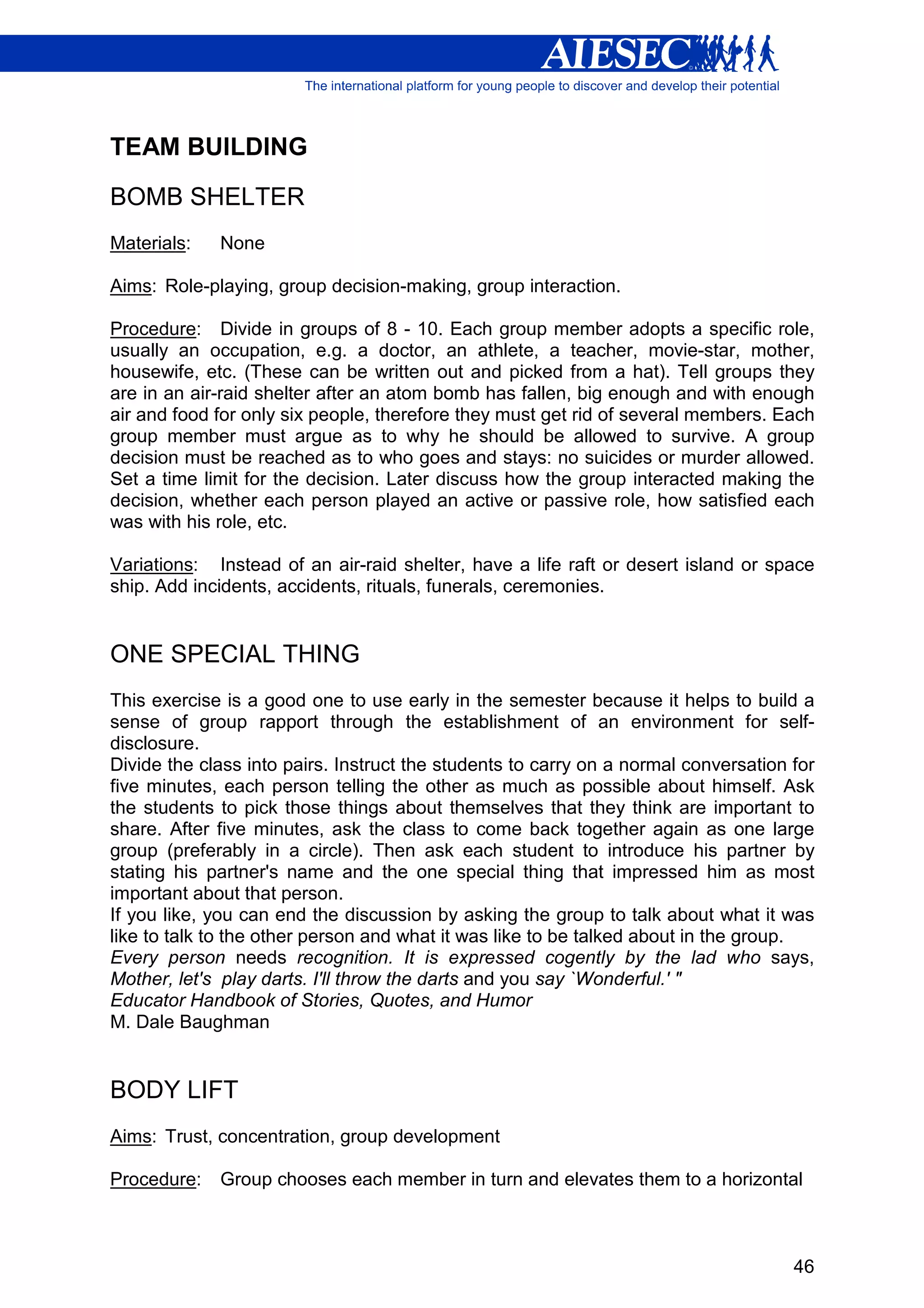 TEAM BUILDING

BOMB SHELTER
Materials:   None

Aims: Role-playing, group decision-making, group interaction.

Procedure: Divide in groups of 8 - 10. Each group member adopts a specific role,
usually an occupation, e.g. a doctor, an athlete, a teacher, movie-star, mother,
housewife, etc. (These can be written out and picked from a hat). Tell groups they
are in an air-raid shelter after an atom bomb has fallen, big enough and with enough
air and food for only six people, therefore they must get rid of several members. Each
group member must argue as to why he should be allowed to survive. A group
decision must be reached as to who goes and stays: no suicides or murder allowed.
Set a time limit for the decision. Later discuss how the group interacted making the
decision, whether each person played an active or passive role, how satisfied each
was with his role, etc.

Variations: Instead of an air-raid shelter, have a life raft or desert island or space
ship. Add incidents, accidents, rituals, funerals, ceremonies.


ONE SPECIAL THING
This exercise is a good one to use early in the semester because it helps to build a
sense of group rapport through the establishment of an environment for self-
disclosure.
Divide the class into pairs. Instruct the students to carry on a normal conversation for
five minutes, each person telling the other as much as possible about himself. Ask
the students to pick those things about themselves that they think are important to
share. After five minutes, ask the class to come back together again as one large
group (preferably in a circle). Then ask each student to introduce his partner by
stating his partner's name and the one special thing that impressed him as most
important about that person.
If you like, you can end the discussion by asking the group to talk about what it was
like to talk to the other person and what it was like to be talked about in the group.
Every person needs recognition. It is expressed cogently by the lad who says,
Mother, let's play darts. I'll throw the darts and you say `Wonderful.' "
Educator Handbook of Stories, Quotes, and Humor
M. Dale Baughman


BODY LIFT
Aims: Trust, concentration, group development

Procedure:   Group chooses each member in turn and elevates them to a horizontal



                                                                                     46
 