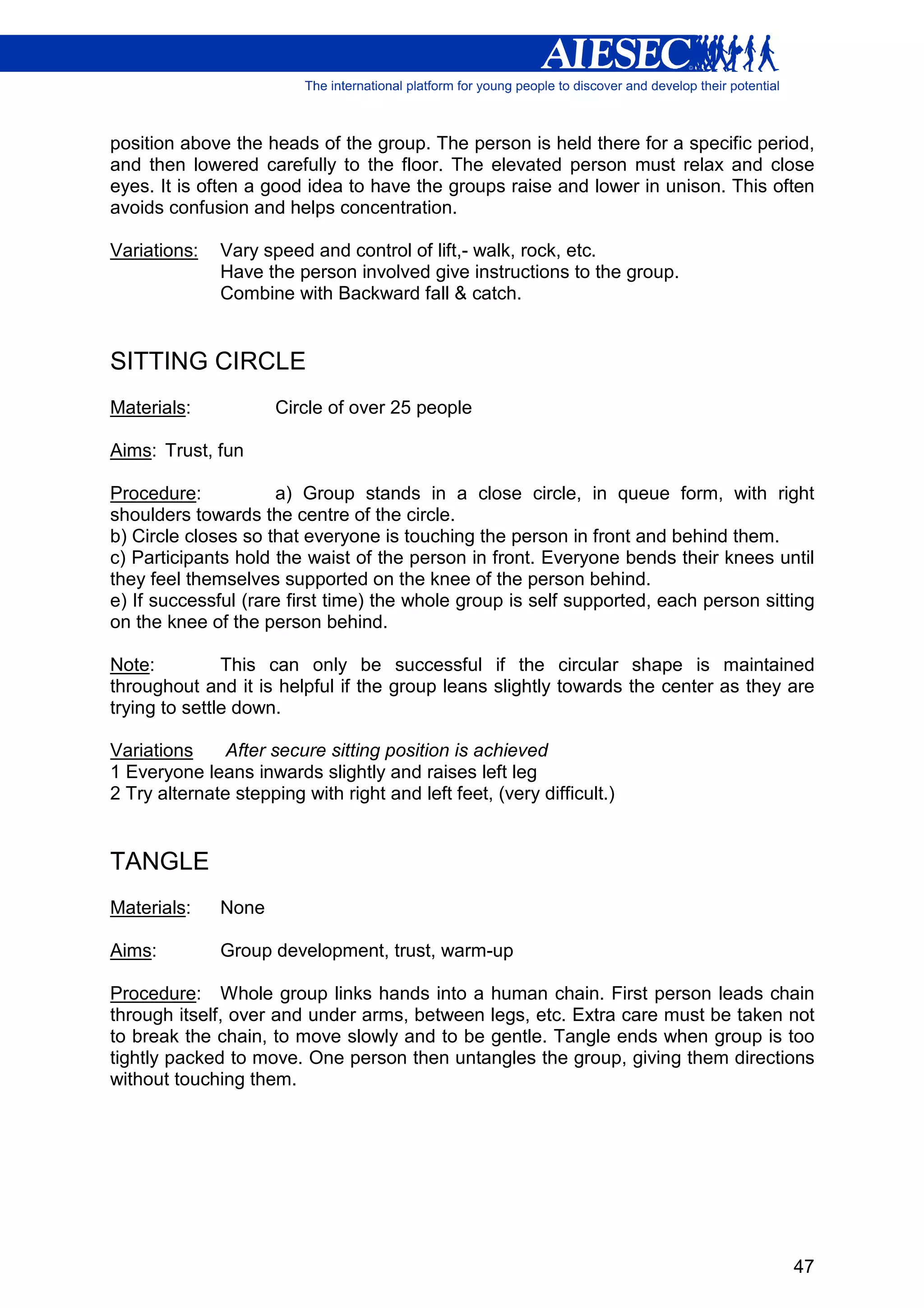 position above the heads of the group. The person is held there for a specific period,
and then lowered carefully to the floor. The elevated person must relax and close
eyes. It is often a good idea to have the groups raise and lower in unison. This often
avoids confusion and helps concentration.

Variations:   Vary speed and control of lift,- walk, rock, etc.
              Have the person involved give instructions to the group.
              Combine with Backward fall & catch.


SITTING CIRCLE
Materials:            Circle of over 25 people

Aims: Trust, fun

Procedure:           a) Group stands in a close circle, in queue form, with right
shoulders towards the centre of the circle.
b) Circle closes so that everyone is touching the person in front and behind them.
c) Participants hold the waist of the person in front. Everyone bends their knees until
they feel themselves supported on the knee of the person behind.
e) If successful (rare first time) the whole group is self supported, each person sitting
on the knee of the person behind.

Note:          This can only be successful if the circular shape is maintained
throughout and it is helpful if the group leans slightly towards the center as they are
trying to settle down.

Variations     After secure sitting position is achieved
1 Everyone leans inwards slightly and raises left leg
2 Try alternate stepping with right and left feet, (very difficult.)


TANGLE
Materials:    None

Aims:         Group development, trust, warm-up

Procedure: Whole group links hands into a human chain. First person leads chain
through itself, over and under arms, between legs, etc. Extra care must be taken not
to break the chain, to move slowly and to be gentle. Tangle ends when group is too
tightly packed to move. One person then untangles the group, giving them directions
without touching them.




                                                                                      47
 