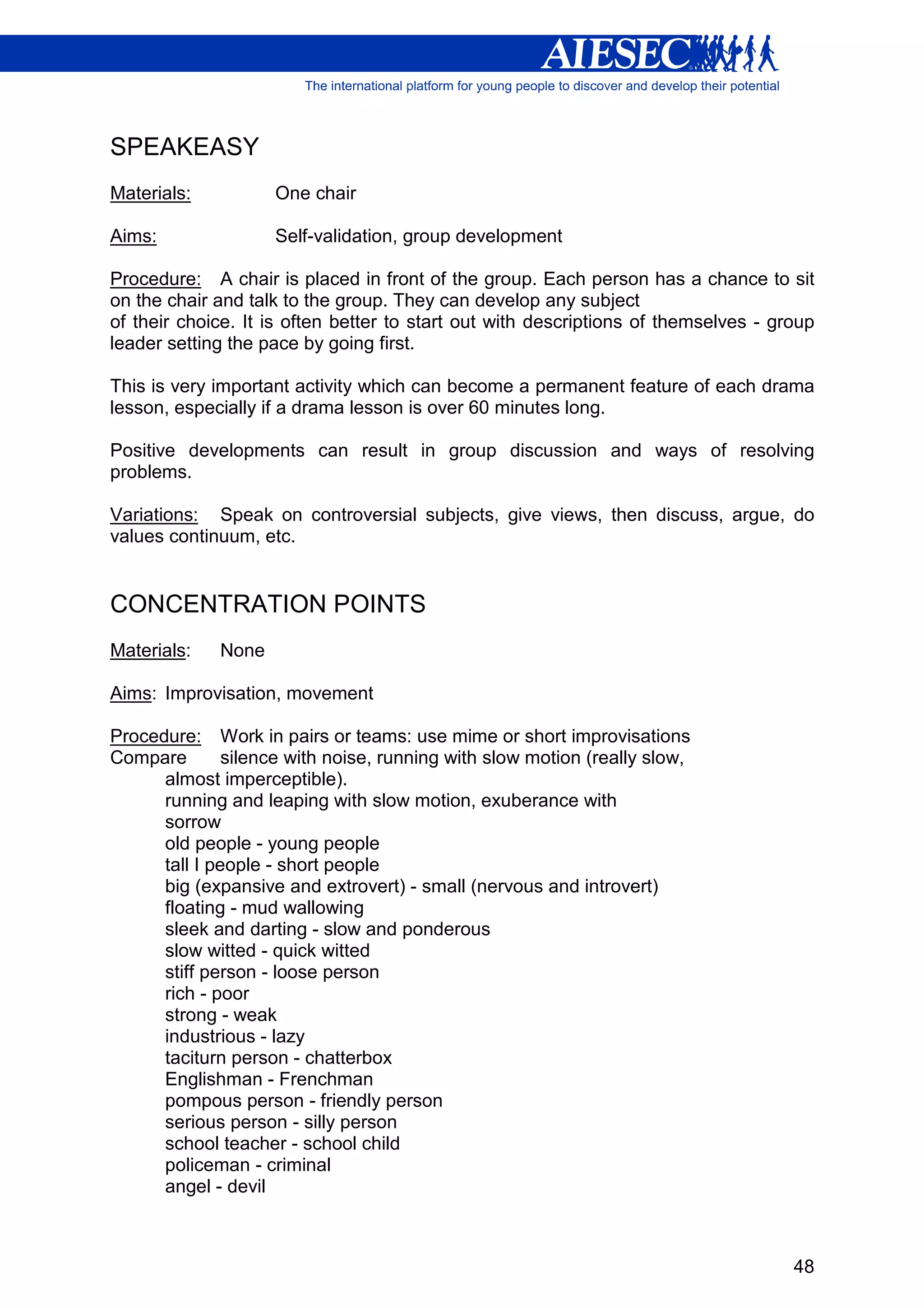 SPEAKEASY
Materials:          One chair

Aims:               Self-validation, group development

Procedure: A chair is placed in front of the group. Each person has a chance to sit
on the chair and talk to the group. They can develop any subject
of their choice. It is often better to start out with descriptions of themselves - group
leader setting the pace by going first.

This is very important activity which can become a permanent feature of each drama
lesson, especially if a drama lesson is over 60 minutes long.

Positive developments can result in group discussion and ways of resolving
problems.

Variations: Speak on controversial subjects, give views, then discuss, argue, do
values continuum, etc.


CONCENTRATION POINTS
Materials:   None

Aims: Improvisation, movement

Procedure: Work in pairs or teams: use mime or short improvisations
Compare        silence with noise, running with slow motion (really slow,
      almost imperceptible).
      running and leaping with slow motion, exuberance with
      sorrow
      old people - young people
      tall I people - short people
      big (expansive and extrovert) - small (nervous and introvert)
      floating - mud wallowing
      sleek and darting - slow and ponderous
      slow witted - quick witted
      stiff person - loose person
      rich - poor
      strong - weak
      industrious - lazy
      taciturn person - chatterbox
      Englishman - Frenchman
      pompous person - friendly person
      serious person - silly person
      school teacher - school child
      policeman - criminal
      angel - devil



                                                                                     48
 