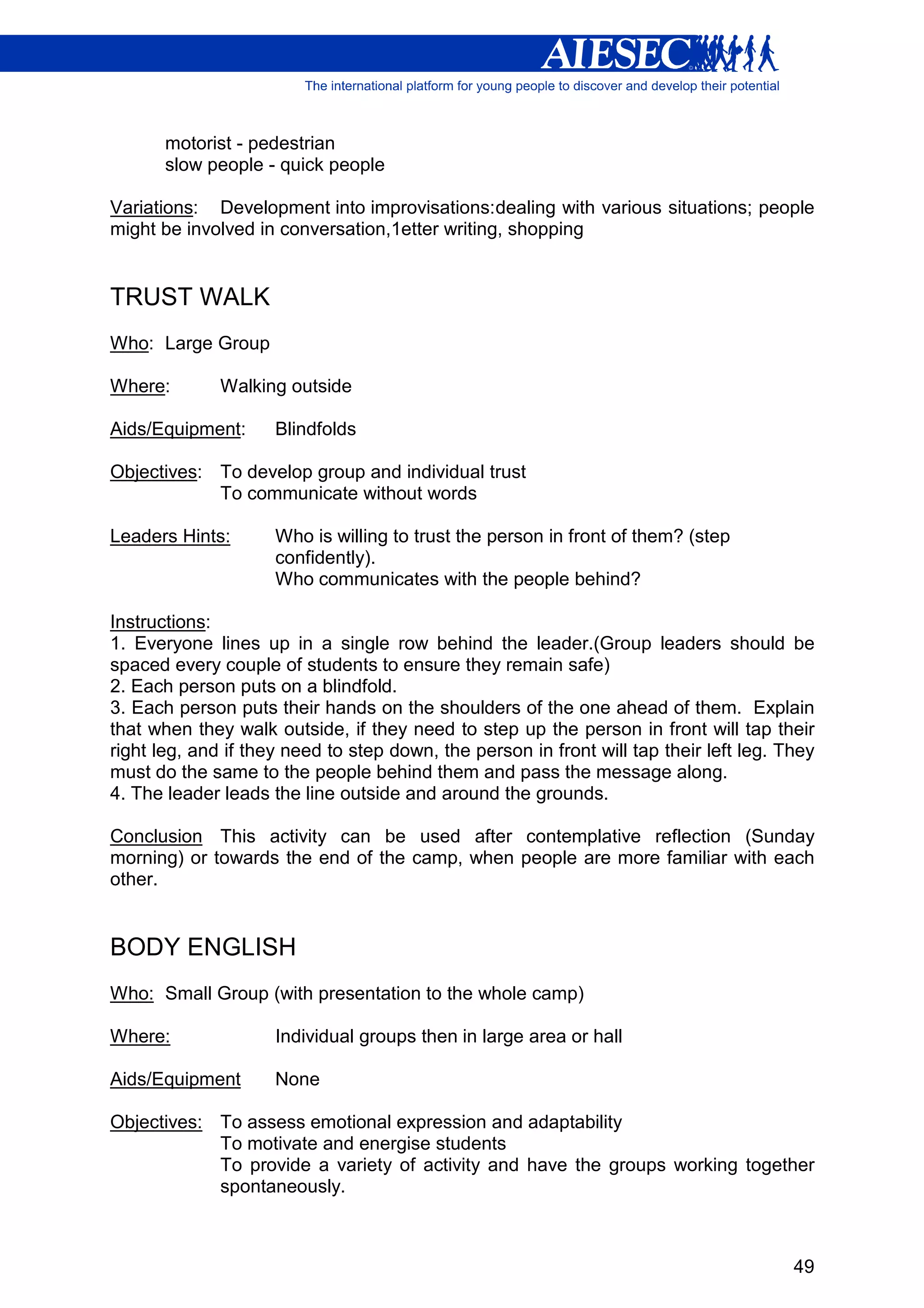 motorist - pedestrian
       slow people - quick people

Variations: Development into improvisations: dealing with various situations; people
might be involved in conversation,1etter writing, shopping


TRUST WALK
Who: Large Group

Where:        Walking outside

Aids/Equipment:      Blindfolds

Objectives: To develop group and individual trust
            To communicate without words

Leaders Hints:       Who is willing to trust the person in front of them? (step
                     confidently).
                     Who communicates with the people behind?

Instructions:
1. Everyone lines up in a single row behind the leader.(Group leaders should be
spaced every couple of students to ensure they remain safe)
2. Each person puts on a blindfold.
3. Each person puts their hands on the shoulders of the one ahead of them. Explain
that when they walk outside, if they need to step up the person in front will tap their
right leg, and if they need to step down, the person in front will tap their left leg. They
must do the same to the people behind them and pass the message along.
4. The leader leads the line outside and around the grounds.

Conclusion This activity can be used after contemplative reflection (Sunday
morning) or towards the end of the camp, when people are more familiar with each
other.


BODY ENGLISH
Who: Small Group (with presentation to the whole camp)

Where:               Individual groups then in large area or hall

Aids/Equipment       None

Objectives: To assess emotional expression and adaptability
            To motivate and energise students
            To provide a variety of activity and have the groups working together
            spontaneously.



                                                                                        49
 