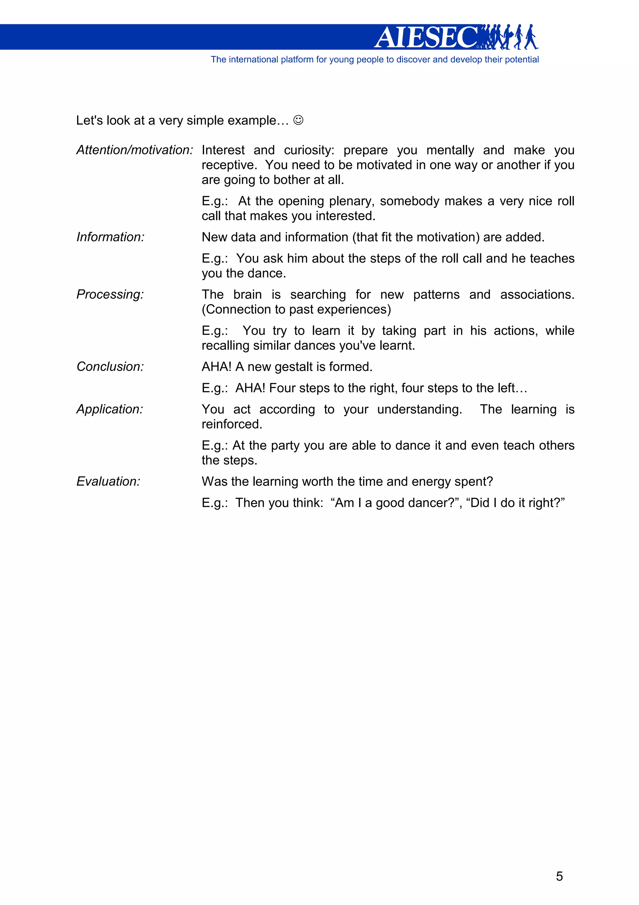 Let's look at a very simple example… ☺

Attention/motivation: Interest and curiosity: prepare you mentally and make you
                      receptive. You need to be motivated in one way or another if you
                      are going to bother at all.
                     E.g.: At the opening plenary, somebody makes a very nice roll
                     call that makes you interested.
Information:         New data and information (that fit the motivation) are added.
                     E.g.: You ask him about the steps of the roll call and he teaches
                     you the dance.
Processing:          The brain is searching for new patterns and associations.
                     (Connection to past experiences)
                     E.g.: You try to learn it by taking part in his actions, while
                     recalling similar dances you've learnt.
Conclusion:          AHA! A new gestalt is formed.
                     E.g.: AHA! Four steps to the right, four steps to the left…
Application:         You act according to your understanding.          The learning is
                     reinforced.
                     E.g.: At the party you are able to dance it and even teach others
                     the steps.
Evaluation:          Was the learning worth the time and energy spent?
                     E.g.: Then you think: “Am I a good dancer?”, “Did I do it right?”




                                                                                     5
 