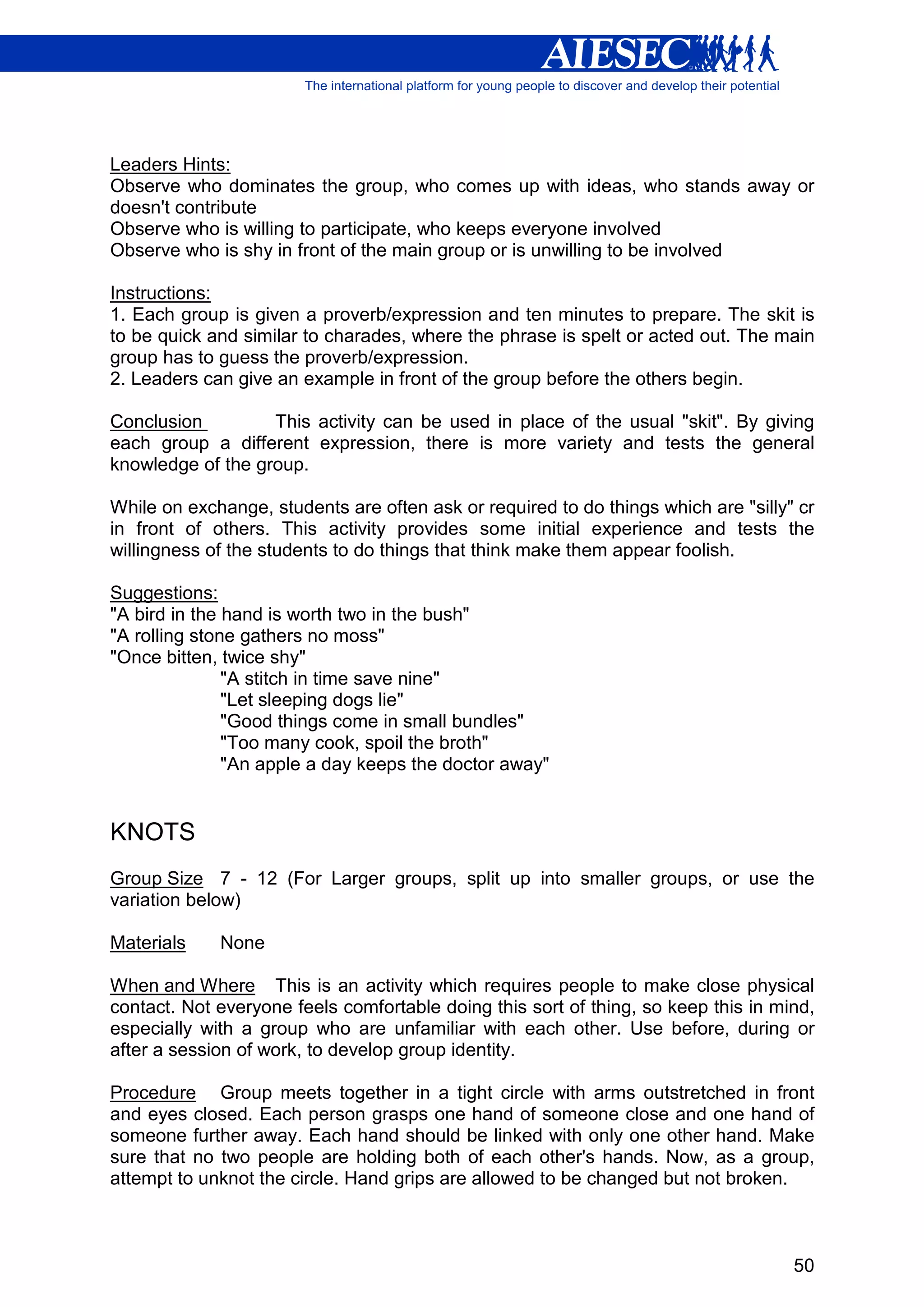 Leaders Hints:
Observe who dominates the group, who comes up with ideas, who stands away or
doesn't contribute
Observe who is willing to participate, who keeps everyone involved
Observe who is shy in front of the main group or is unwilling to be involved

Instructions:
1. Each group is given a proverb/expression and ten minutes to prepare. The skit is
to be quick and similar to charades, where the phrase is spelt or acted out. The main
group has to guess the proverb/expression.
2. Leaders can give an example in front of the group before the others begin.

Conclusion         This activity can be used in place of the usual "skit". By giving
each group a different expression, there is more variety and tests the general
knowledge of the group.

While on exchange, students are often ask or required to do things which are "silly" cr
in front of others. This activity provides some initial experience and tests the
willingness of the students to do things that think make them appear foolish.

Suggestions:
"A bird in the hand is worth two in the bush"
"A rolling stone gathers no moss"
"Once bitten, twice shy"
               "A stitch in time save nine"
               "Let sleeping dogs lie"
               "Good things come in small bundles"
               "Too many cook, spoil the broth"
               "An apple a day keeps the doctor away"


KNOTS
Group Size 7 - 12 (For Larger groups, split up into smaller groups, or use the
variation below)

Materials    None

When and Where This is an activity which requires people to make close physical
contact. Not everyone feels comfortable doing this sort of thing, so keep this in mind,
especially with a group who are unfamiliar with each other. Use before, during or
after a session of work, to develop group identity.

Procedure Group meets together in a tight circle with arms outstretched in front
and eyes closed. Each person grasps one hand of someone close and one hand of
someone further away. Each hand should be linked with only one other hand. Make
sure that no two people are holding both of each other's hands. Now, as a group,
attempt to unknot the circle. Hand grips are allowed to be changed but not broken.



                                                                                    50
 