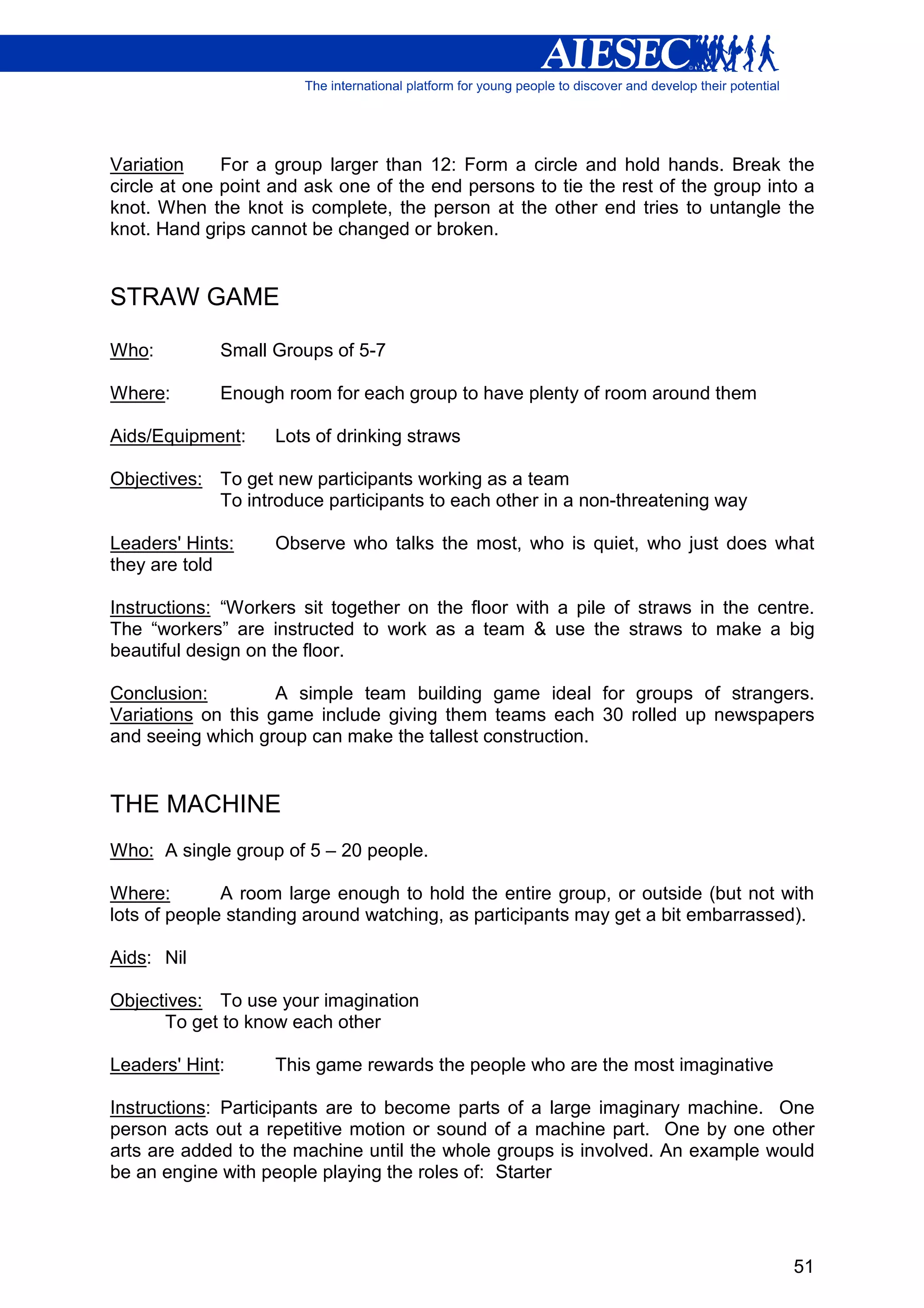 Variation     For a group larger than 12: Form a circle and hold hands. Break the
circle at one point and ask one of the end persons to tie the rest of the group into a
knot. When the knot is complete, the person at the other end tries to untangle the
knot. Hand grips cannot be changed or broken.


STRAW GAME

Who:         Small Groups of 5-7

Where:       Enough room for each group to have plenty of room around them

Aids/Equipment:     Lots of drinking straws

Objectives: To get new participants working as a team
            To introduce participants to each other in a non-threatening way

Leaders' Hints:     Observe who talks the most, who is quiet, who just does what
they are told

Instructions: “Workers sit together on the floor with a pile of straws in the centre.
The “workers” are instructed to work as a team & use the straws to make a big
beautiful design on the floor.

Conclusion:         A simple team building game ideal for groups of strangers.
Variations on this game include giving them teams each 30 rolled up newspapers
and seeing which group can make the tallest construction.


THE MACHINE
Who: A single group of 5 – 20 people.

Where:        A room large enough to hold the entire group, or outside (but not with
lots of people standing around watching, as participants may get a bit embarrassed).

Aids: Nil

Objectives: To use your imagination
      To get to know each other

Leaders' Hint:      This game rewards the people who are the most imaginative

Instructions: Participants are to become parts of a large imaginary machine. One
person acts out a repetitive motion or sound of a machine part. One by one other
arts are added to the machine until the whole groups is involved. An example would
be an engine with people playing the roles of: Starter




                                                                                   51
 