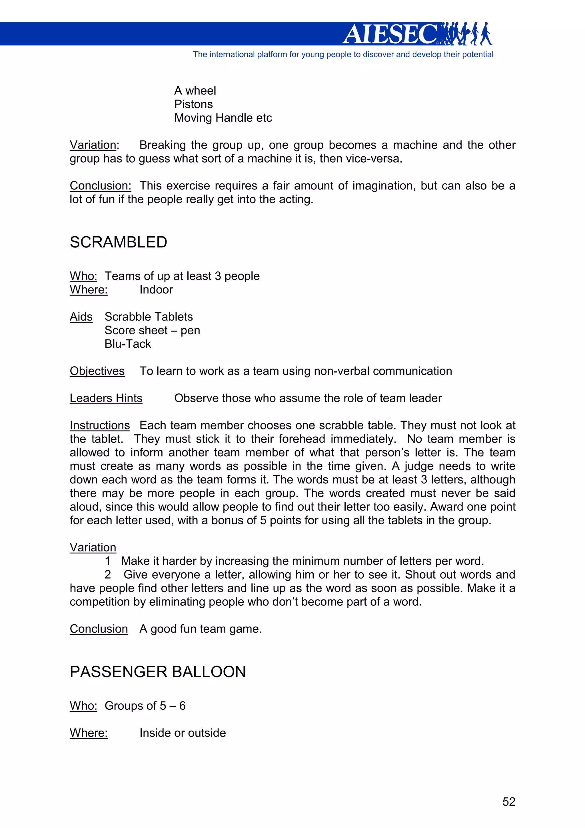 A wheel
                    Pistons
                    Moving Handle etc

Variation:   Breaking the group up, one group becomes a machine and the other
group has to guess what sort of a machine it is, then vice-versa.

Conclusion: This exercise requires a fair amount of imagination, but can also be a
lot of fun if the people really get into the acting.


SCRAMBLED

Who: Teams of up at least 3 people
Where:    Indoor

Aids   Scrabble Tablets
       Score sheet – pen
       Blu-Tack

Objectives   To learn to work as a team using non-verbal communication

Leaders Hints       Observe those who assume the role of team leader

Instructions Each team member chooses one scrabble table. They must not look at
the tablet. They must stick it to their forehead immediately. No team member is
allowed to inform another team member of what that person’s letter is. The team
must create as many words as possible in the time given. A judge needs to write
down each word as the team forms it. The words must be at least 3 letters, although
there may be more people in each group. The words created must never be said
aloud, since this would allow people to find out their letter too easily. Award one point
for each letter used, with a bonus of 5 points for using all the tablets in the group.

Variation
       1 Make it harder by increasing the minimum number of letters per word.
       2 Give everyone a letter, allowing him or her to see it. Shout out words and
have people find other letters and line up as the word as soon as possible. Make it a
competition by eliminating people who don’t become part of a word.

Conclusion A good fun team game.


PASSENGER BALLOON

Who: Groups of 5 – 6

Where:       Inside or outside




                                                                                      52
 