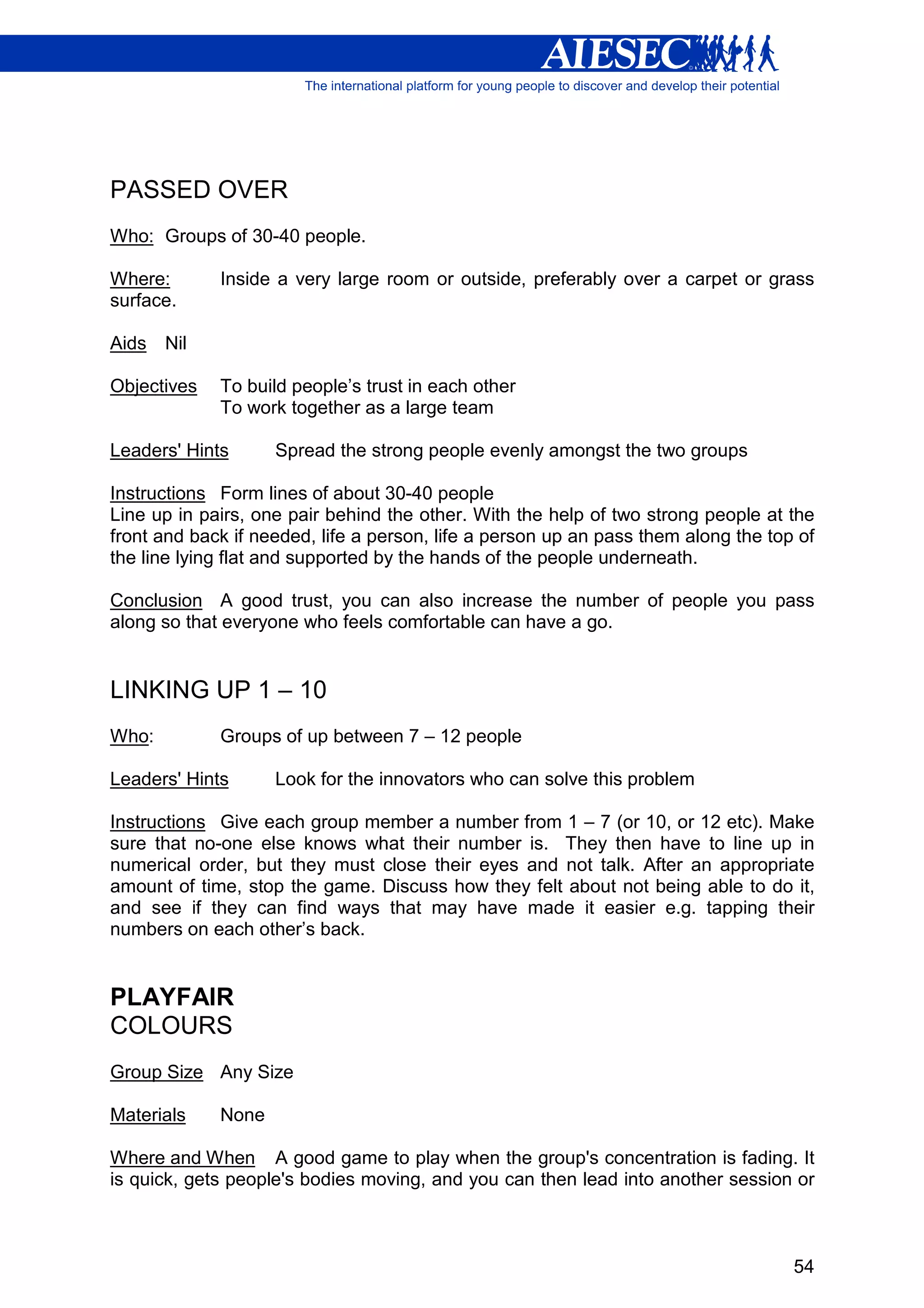 PASSED OVER
Who: Groups of 30-40 people.

Where:       Inside a very large room or outside, preferably over a carpet or grass
surface.

Aids   Nil

Objectives   To build people’s trust in each other
             To work together as a large team

Leaders' Hints      Spread the strong people evenly amongst the two groups

Instructions Form lines of about 30-40 people
Line up in pairs, one pair behind the other. With the help of two strong people at the
front and back if needed, life a person, life a person up an pass them along the top of
the line lying flat and supported by the hands of the people underneath.

Conclusion A good trust, you can also increase the number of people you pass
along so that everyone who feels comfortable can have a go.


LINKING UP 1 – 10
Who:         Groups of up between 7 – 12 people

Leaders' Hints      Look for the innovators who can solve this problem

Instructions Give each group member a number from 1 – 7 (or 10, or 12 etc). Make
sure that no-one else knows what their number is. They then have to line up in
numerical order, but they must close their eyes and not talk. After an appropriate
amount of time, stop the game. Discuss how they felt about not being able to do it,
and see if they can find ways that may have made it easier e.g. tapping their
numbers on each other’s back.


PLAYFAIR
COLOURS
Group Size Any Size

Materials    None

Where and When A good game to play when the group's concentration is fading. It
is quick, gets people's bodies moving, and you can then lead into another session or



                                                                                    54
 