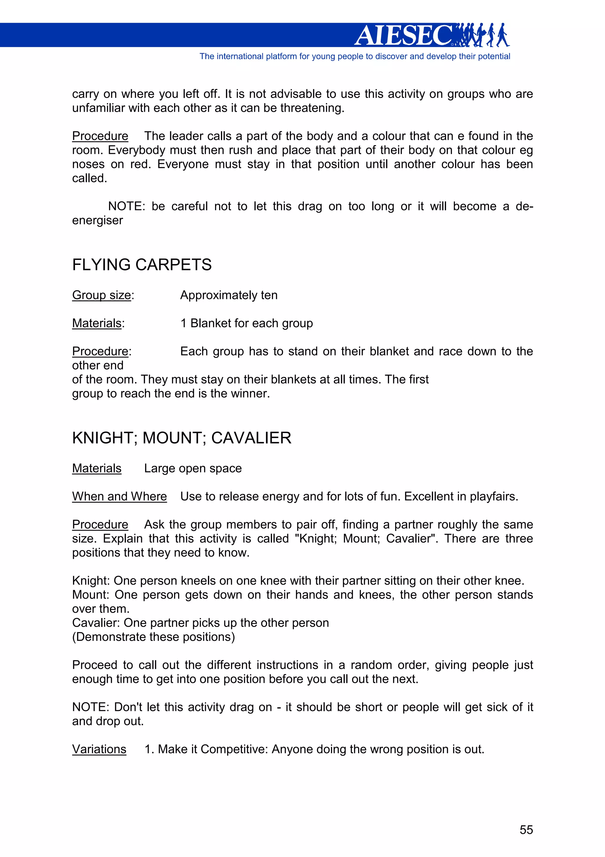 carry on where you left off. It is not advisable to use this activity on groups who are
unfamiliar with each other as it can be threatening.

Procedure The leader calls a part of the body and a colour that can e found in the
room. Everybody must then rush and place that part of their body on that colour eg
noses on red. Everyone must stay in that position until another colour has been
called.

      NOTE: be careful not to let this drag on too long or it will become a de-
energiser


FLYING CARPETS
Group size:         Approximately ten

Materials:          1 Blanket for each group

Procedure:          Each group has to stand on their blanket and race down to the
other end
of the room. They must stay on their blankets at all times. The first
group to reach the end is the winner.


KNIGHT; MOUNT; CAVALIER
Materials     Large open space

When and Where      Use to release energy and for lots of fun. Excellent in playfairs.

Procedure Ask the group members to pair off, finding a partner roughly the same
size. Explain that this activity is called "Knight; Mount; Cavalier". There are three
positions that they need to know.

Knight: One person kneels on one knee with their partner sitting on their other knee.
Mount: One person gets down on their hands and knees, the other person stands
over them.
Cavalier: One partner picks up the other person
(Demonstrate these positions)

Proceed to call out the different instructions in a random order, giving people just
enough time to get into one position before you call out the next.

NOTE: Don't let this activity drag on - it should be short or people will get sick of it
and drop out.

Variations    1. Make it Competitive: Anyone doing the wrong position is out.




                                                                                         55
 