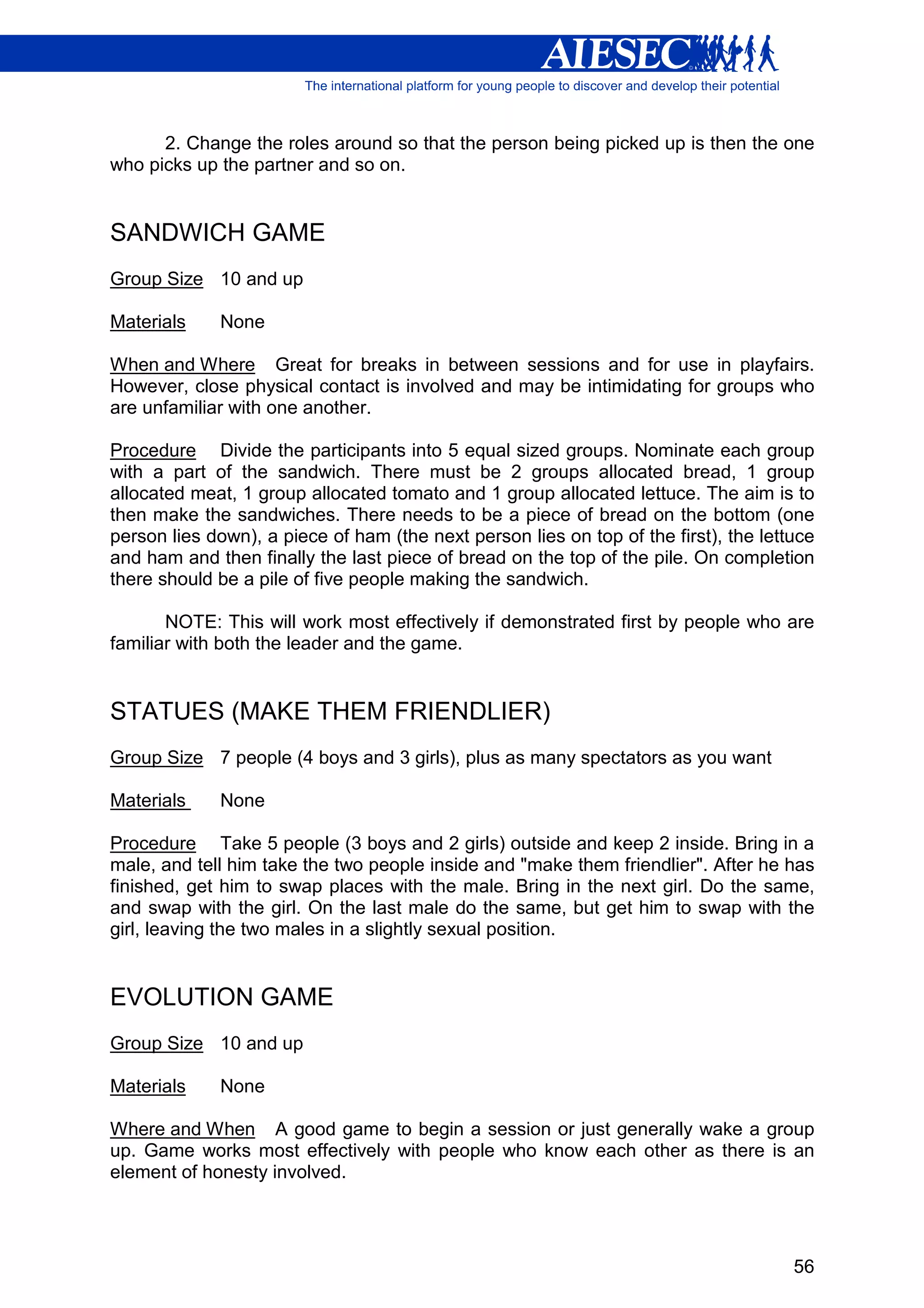2. Change the roles around so that the person being picked up is then the one
who picks up the partner and so on.


SANDWICH GAME
Group Size 10 and up

Materials    None

When and Where Great for breaks in between sessions and for use in playfairs.
However, close physical contact is involved and may be intimidating for groups who
are unfamiliar with one another.

Procedure Divide the participants into 5 equal sized groups. Nominate each group
with a part of the sandwich. There must be 2 groups allocated bread, 1 group
allocated meat, 1 group allocated tomato and 1 group allocated lettuce. The aim is to
then make the sandwiches. There needs to be a piece of bread on the bottom (one
person lies down), a piece of ham (the next person lies on top of the first), the lettuce
and ham and then finally the last piece of bread on the top of the pile. On completion
there should be a pile of five people making the sandwich.

       NOTE: This will work most effectively if demonstrated first by people who are
familiar with both the leader and the game.


STATUES (MAKE THEM FRIENDLIER)
Group Size 7 people (4 boys and 3 girls), plus as many spectators as you want

Materials    None

Procedure Take 5 people (3 boys and 2 girls) outside and keep 2 inside. Bring in a
male, and tell him take the two people inside and "make them friendlier". After he has
finished, get him to swap places with the male. Bring in the next girl. Do the same,
and swap with the girl. On the last male do the same, but get him to swap with the
girl, leaving the two males in a slightly sexual position.


EVOLUTION GAME
Group Size 10 and up

Materials    None

Where and When A good game to begin a session or just generally wake a group
up. Game works most effectively with people who know each other as there is an
element of honesty involved.




                                                                                      56
 