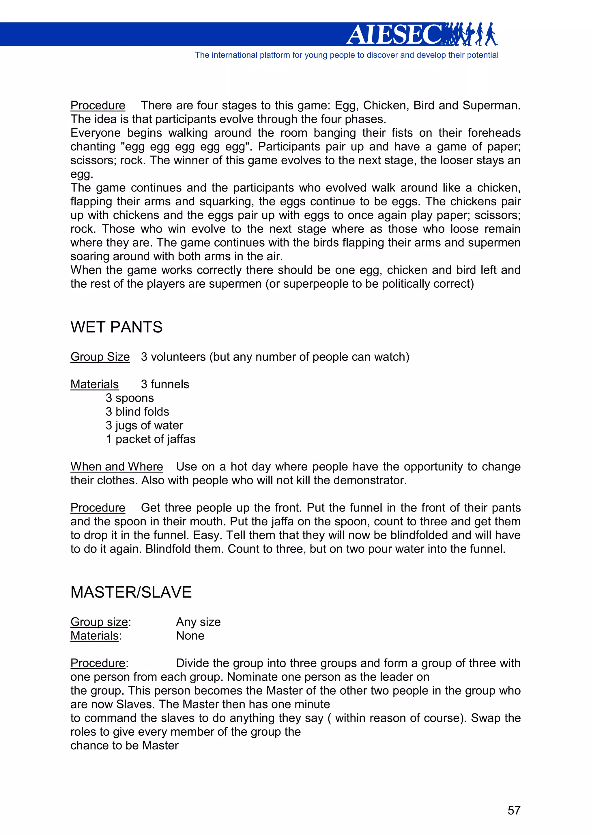 Procedure There are four stages to this game: Egg, Chicken, Bird and Superman.
The idea is that participants evolve through the four phases.
Everyone begins walking around the room banging their fists on their foreheads
chanting "egg egg egg egg egg". Participants pair up and have a game of paper;
scissors; rock. The winner of this game evolves to the next stage, the looser stays an
egg.
The game continues and the participants who evolved walk around like a chicken,
flapping their arms and squarking, the eggs continue to be eggs. The chickens pair
up with chickens and the eggs pair up with eggs to once again play paper; scissors;
rock. Those who win evolve to the next stage where as those who loose remain
where they are. The game continues with the birds flapping their arms and supermen
soaring around with both arms in the air.
When the game works correctly there should be one egg, chicken and bird left and
the rest of the players are supermen (or superpeople to be politically correct)


WET PANTS
Group Size 3 volunteers (but any number of people can watch)

Materials    3 funnels
      3 spoons
      3 blind folds
      3 jugs of water
      1 packet of jaffas

When and Where Use on a hot day where people have the opportunity to change
their clothes. Also with people who will not kill the demonstrator.

Procedure Get three people up the front. Put the funnel in the front of their pants
and the spoon in their mouth. Put the jaffa on the spoon, count to three and get them
to drop it in the funnel. Easy. Tell them that they will now be blindfolded and will have
to do it again. Blindfold them. Count to three, but on two pour water into the funnel.


MASTER/SLAVE
Group size:         Any size
Materials:          None

Procedure:           Divide the group into three groups and form a group of three with
one person from each group. Nominate one person as the leader on
the group. This person becomes the Master of the other two people in the group who
are now Slaves. The Master then has one minute
to command the slaves to do anything they say ( within reason of course). Swap the
roles to give every member of the group the
chance to be Master




                                                                                      57
 