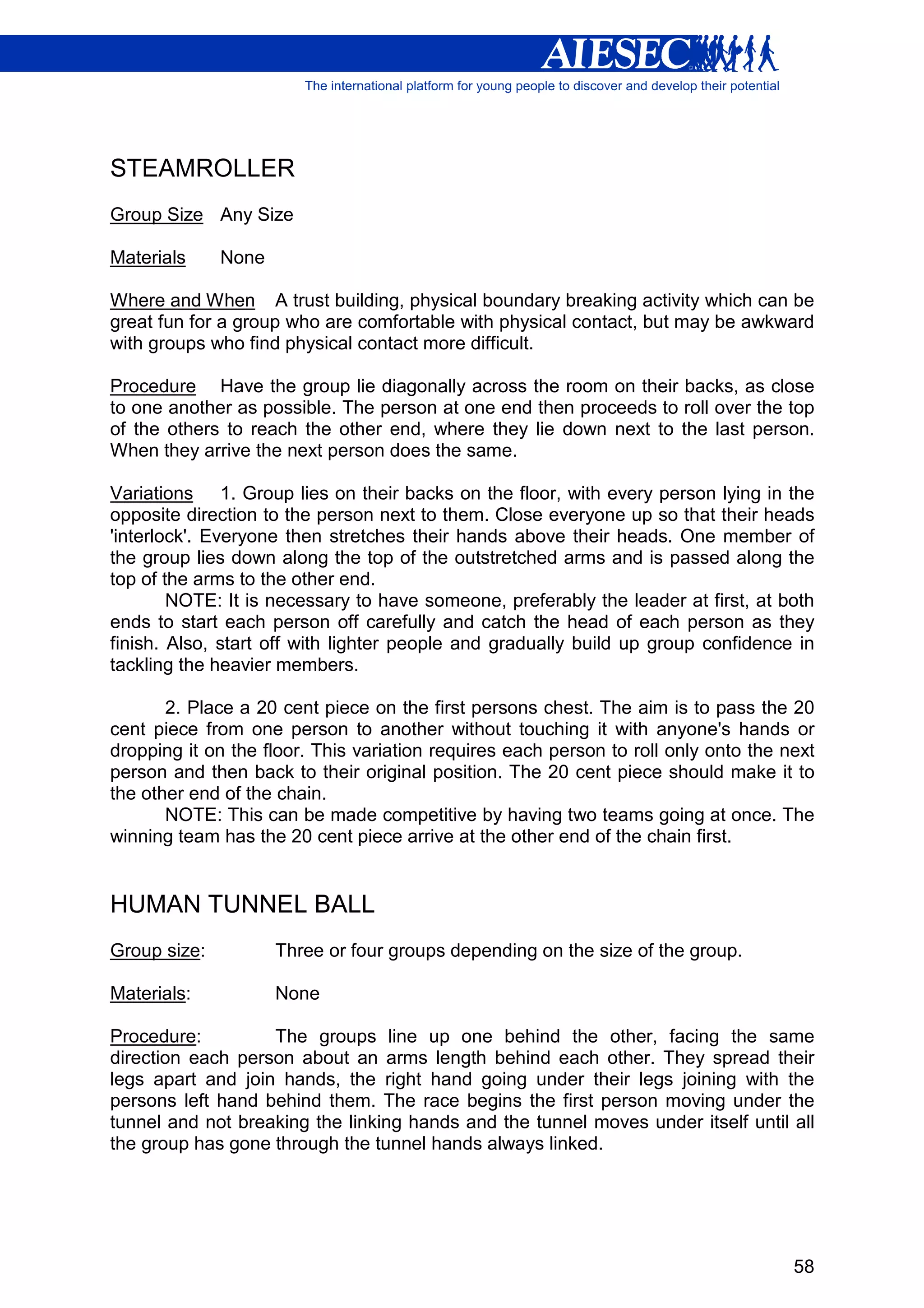 STEAMROLLER
Group Size Any Size

Materials     None

Where and When A trust building, physical boundary breaking activity which can be
great fun for a group who are comfortable with physical contact, but may be awkward
with groups who find physical contact more difficult.

Procedure Have the group lie diagonally across the room on their backs, as close
to one another as possible. The person at one end then proceeds to roll over the top
of the others to reach the other end, where they lie down next to the last person.
When they arrive the next person does the same.

Variations 1. Group lies on their backs on the floor, with every person lying in the
opposite direction to the person next to them. Close everyone up so that their heads
'interlock'. Everyone then stretches their hands above their heads. One member of
the group lies down along the top of the outstretched arms and is passed along the
top of the arms to the other end.
        NOTE: It is necessary to have someone, preferably the leader at first, at both
ends to start each person off carefully and catch the head of each person as they
finish. Also, start off with lighter people and gradually build up group confidence in
tackling the heavier members.

       2. Place a 20 cent piece on the first persons chest. The aim is to pass the 20
cent piece from one person to another without touching it with anyone's hands or
dropping it on the floor. This variation requires each person to roll only onto the next
person and then back to their original position. The 20 cent piece should make it to
the other end of the chain.
       NOTE: This can be made competitive by having two teams going at once. The
winning team has the 20 cent piece arrive at the other end of the chain first.


HUMAN TUNNEL BALL
Group size:          Three or four groups depending on the size of the group.

Materials:           None

Procedure:         The groups line up one behind the other, facing the same
direction each person about an arms length behind each other. They spread their
legs apart and join hands, the right hand going under their legs joining with the
persons left hand behind them. The race begins the first person moving under the
tunnel and not breaking the linking hands and the tunnel moves under itself until all
the group has gone through the tunnel hands always linked.




                                                                                     58
 