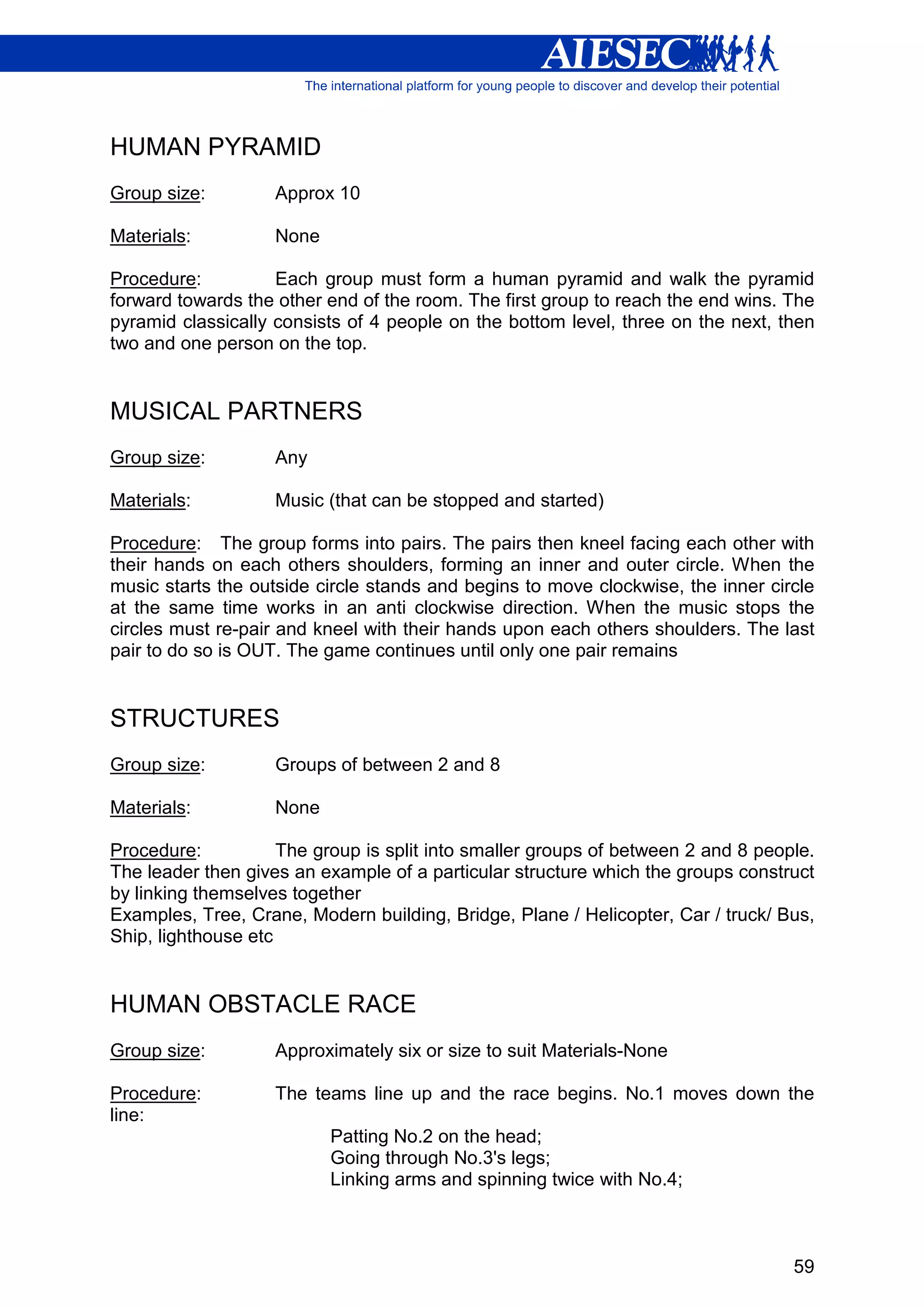 HUMAN PYRAMID
Group size:         Approx 10

Materials:          None

Procedure:          Each group must form a human pyramid and walk the pyramid
forward towards the other end of the room. The first group to reach the end wins. The
pyramid classically consists of 4 people on the bottom level, three on the next, then
two and one person on the top.


MUSICAL PARTNERS
Group size:         Any

Materials:          Music (that can be stopped and started)

Procedure: The group forms into pairs. The pairs then kneel facing each other with
their hands on each others shoulders, forming an inner and outer circle. When the
music starts the outside circle stands and begins to move clockwise, the inner circle
at the same time works in an anti clockwise direction. When the music stops the
circles must re-pair and kneel with their hands upon each others shoulders. The last
pair to do so is OUT. The game continues until only one pair remains


STRUCTURES
Group size:         Groups of between 2 and 8

Materials:          None

Procedure:           The group is split into smaller groups of between 2 and 8 people.
The leader then gives an example of a particular structure which the groups construct
by linking themselves together
Examples, Tree, Crane, Modern building, Bridge, Plane / Helicopter, Car / truck/ Bus,
Ship, lighthouse etc


HUMAN OBSTACLE RACE
Group size:         Approximately six or size to suit Materials-None

Procedure:          The teams line up and the race begins. No.1 moves down the
line:
                           Patting No.2 on the head;
                           Going through No.3's legs;
                           Linking arms and spinning twice with No.4;



                                                                                   59
 