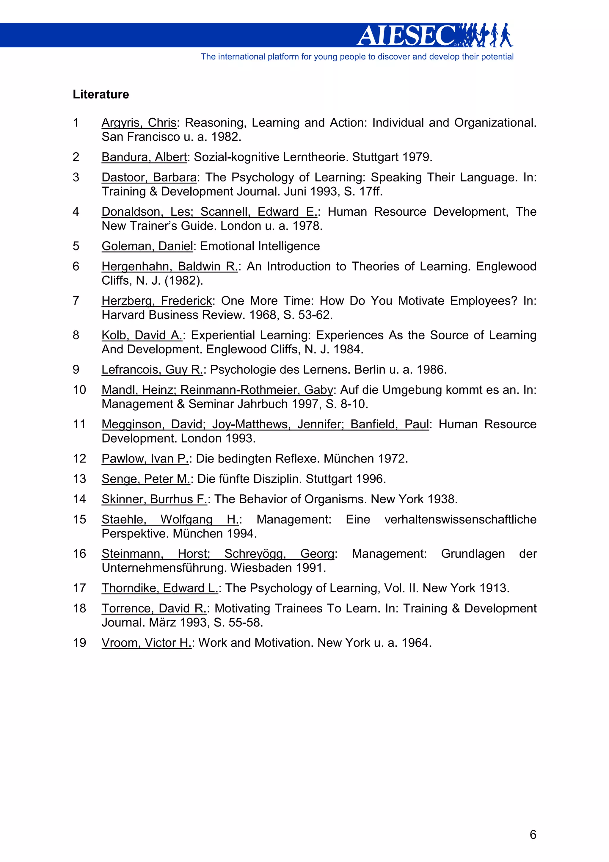 Literature

1    Argyris, Chris: Reasoning, Learning and Action: Individual and Organizational.
     San Francisco u. a. 1982.
2    Bandura, Albert: Sozial-kognitive Lerntheorie. Stuttgart 1979.
3    Dastoor, Barbara: The Psychology of Learning: Speaking Their Language. In:
     Training & Development Journal. Juni 1993, S. 17ff.
4    Donaldson, Les; Scannell, Edward E.: Human Resource Development, The
     New Trainer’s Guide. London u. a. 1978.
5    Goleman, Daniel: Emotional Intelligence
6    Hergenhahn, Baldwin R.: An Introduction to Theories of Learning. Englewood
     Cliffs, N. J. (1982).
7    Herzberg, Frederick: One More Time: How Do You Motivate Employees? In:
     Harvard Business Review. 1968, S. 53-62.
8    Kolb, David A.: Experiential Learning: Experiences As the Source of Learning
     And Development. Englewood Cliffs, N. J. 1984.
9    Lefrancois, Guy R.: Psychologie des Lernens. Berlin u. a. 1986.
10   Mandl, Heinz; Reinmann-Rothmeier, Gaby: Auf die Umgebung kommt es an. In:
     Management & Seminar Jahrbuch 1997, S. 8-10.
11   Megginson, David; Joy-Matthews, Jennifer; Banfield, Paul: Human Resource
     Development. London 1993.
12   Pawlow, Ivan P.: Die bedingten Reflexe. München 1972.
13   Senge, Peter M.: Die fünfte Disziplin. Stuttgart 1996.
14   Skinner, Burrhus F.: The Behavior of Organisms. New York 1938.
15   Staehle, Wolfgang H.: Management:             Eine   verhaltenswissenschaftliche
     Perspektive. München 1994.
16   Steinmann, Horst; Schreyögg, Georg:            Management:       Grundlagen   der
     Unternehmensführung. Wiesbaden 1991.
17   Thorndike, Edward L.: The Psychology of Learning, Vol. II. New York 1913.
18   Torrence, David R.: Motivating Trainees To Learn. In: Training & Development
     Journal. März 1993, S. 55-58.
19   Vroom, Victor H.: Work and Motivation. New York u. a. 1964.




                                                                                    6
 
