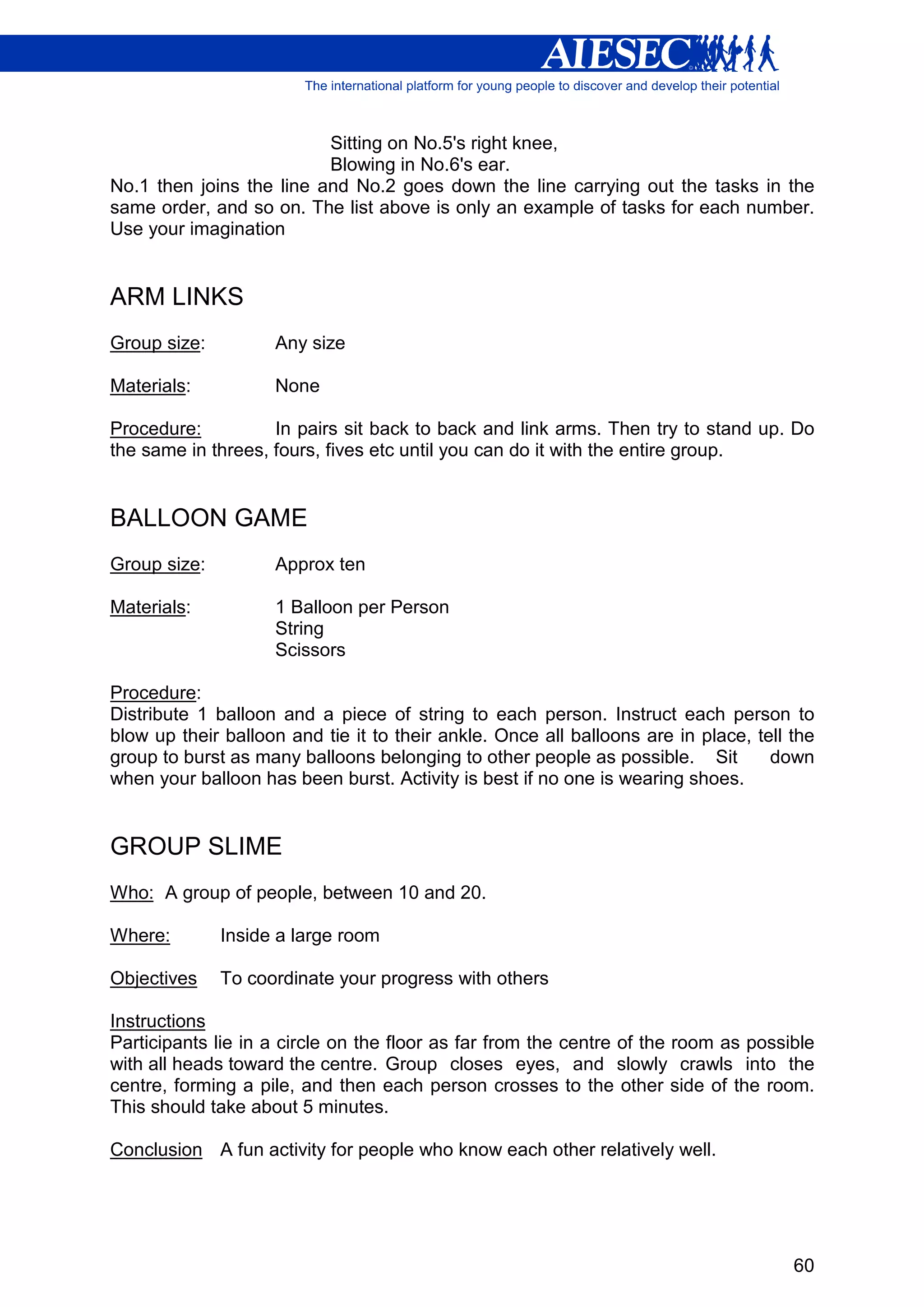 Sitting on No.5's right knee,
                          Blowing in No.6's ear.
No.1 then joins the line and No.2 goes down the line carrying out the tasks in the
same order, and so on. The list above is only an example of tasks for each number.
Use your imagination


ARM LINKS
Group size:         Any size

Materials:          None

Procedure:          In pairs sit back to back and link arms. Then try to stand up. Do
the same in threes, fours, fives etc until you can do it with the entire group.


BALLOON GAME
Group size:         Approx ten

Materials:          1 Balloon per Person
                    String
                    Scissors

Procedure:
Distribute 1 balloon and a piece of string to each person. Instruct each person to
blow up their balloon and tie it to their ankle. Once all balloons are in place, tell the
group to burst as many balloons belonging to other people as possible. Sit         down
when your balloon has been burst. Activity is best if no one is wearing shoes.


GROUP SLIME
Who: A group of people, between 10 and 20.

Where:        Inside a large room

Objectives    To coordinate your progress with others

Instructions
Participants lie in a circle on the floor as far from the centre of the room as possible
with all heads toward the centre. Group closes eyes, and slowly crawls into the
centre, forming a pile, and then each person crosses to the other side of the room.
This should take about 5 minutes.

Conclusion A fun activity for people who know each other relatively well.




                                                                                      60
 