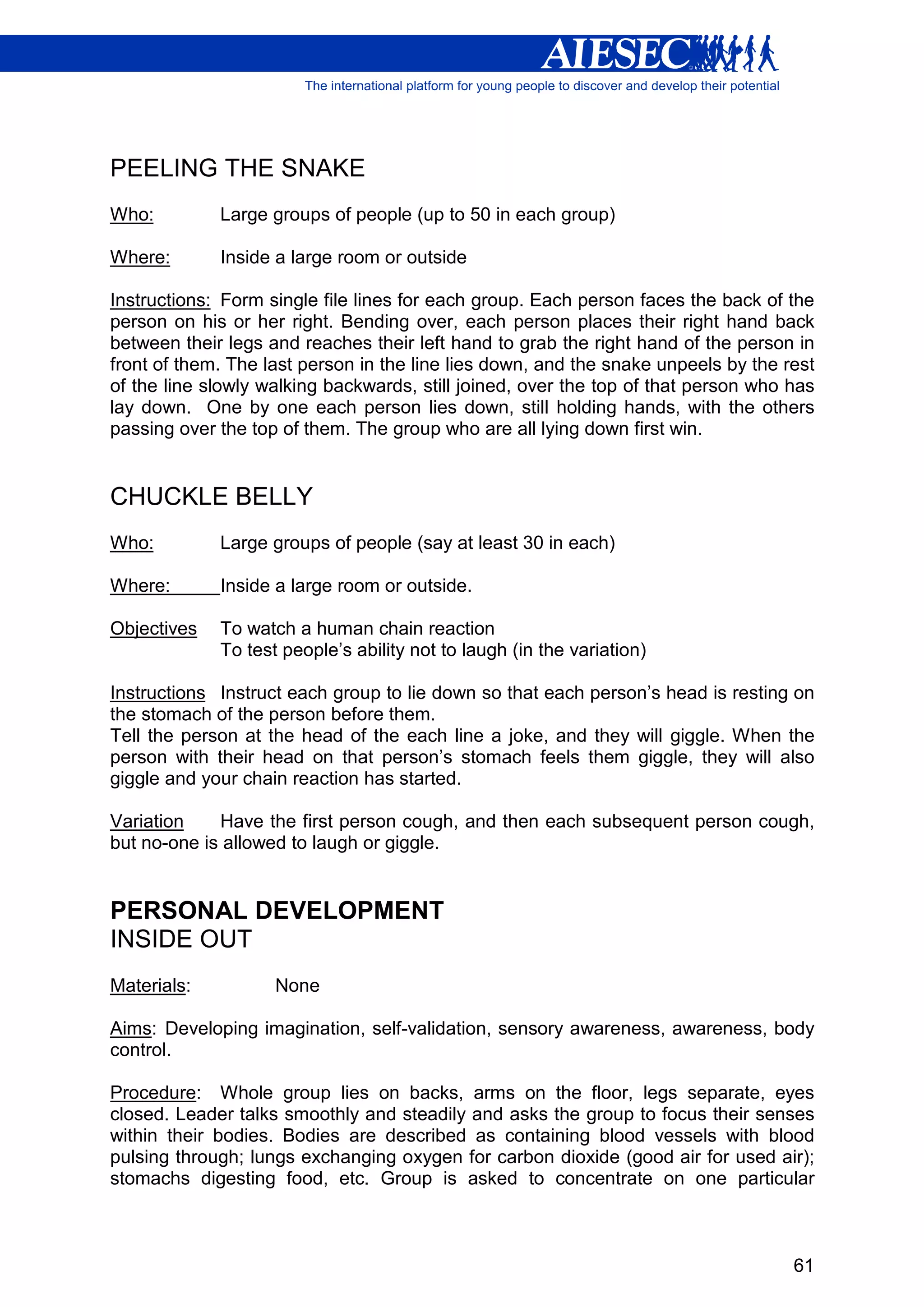 PEELING THE SNAKE
Who:         Large groups of people (up to 50 in each group)

Where:       Inside a large room or outside

Instructions: Form single file lines for each group. Each person faces the back of the
person on his or her right. Bending over, each person places their right hand back
between their legs and reaches their left hand to grab the right hand of the person in
front of them. The last person in the line lies down, and the snake unpeels by the rest
of the line slowly walking backwards, still joined, over the top of that person who has
lay down. One by one each person lies down, still holding hands, with the others
passing over the top of them. The group who are all lying down first win.


CHUCKLE BELLY
Who:         Large groups of people (say at least 30 in each)

Where:       Inside a large room or outside.

Objectives   To watch a human chain reaction
             To test people’s ability not to laugh (in the variation)

Instructions Instruct each group to lie down so that each person’s head is resting on
the stomach of the person before them.
Tell the person at the head of the each line a joke, and they will giggle. When the
person with their head on that person’s stomach feels them giggle, they will also
giggle and your chain reaction has started.

Variation    Have the first person cough, and then each subsequent person cough,
but no-one is allowed to laugh or giggle.


PERSONAL DEVELOPMENT
INSIDE OUT
Materials:          None

Aims: Developing imagination, self-validation, sensory awareness, awareness, body
control.

Procedure: Whole group lies on backs, arms on the floor, legs separate, eyes
closed. Leader talks smoothly and steadily and asks the group to focus their senses
within their bodies. Bodies are described as containing blood vessels with blood
pulsing through; lungs exchanging oxygen for carbon dioxide (good air for used air);
stomachs digesting food, etc. Group is asked to concentrate on one particular



                                                                                    61
 