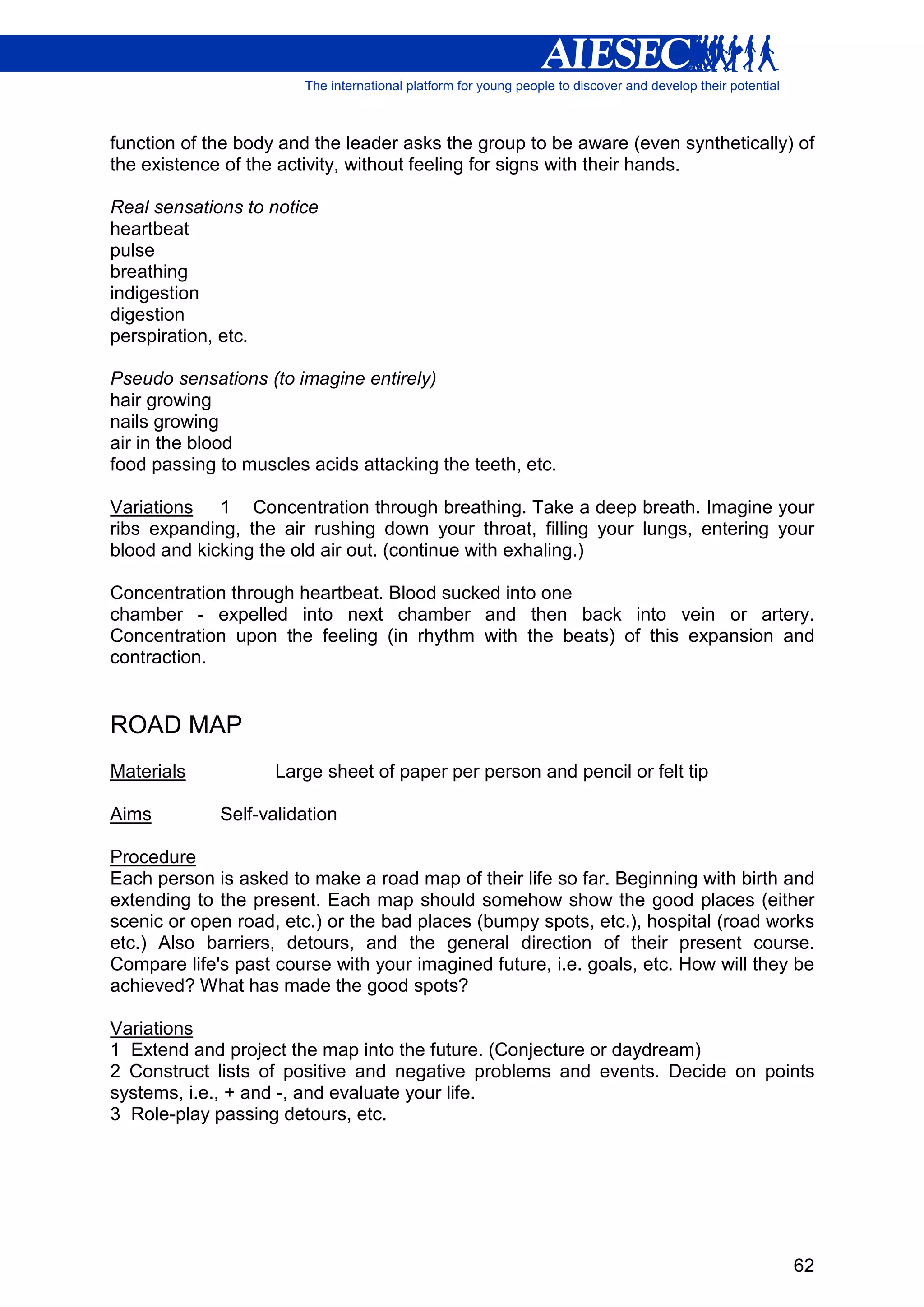 function of the body and the leader asks the group to be aware (even synthetically) of
the existence of the activity, without feeling for signs with their hands.

Real sensations to notice
heartbeat
pulse
breathing
indigestion
digestion
perspiration, etc.

Pseudo sensations (to imagine entirely)
hair growing
nails growing
air in the blood
food passing to muscles acids attacking the teeth, etc.

Variations 1 Concentration through breathing. Take a deep breath. Imagine your
ribs expanding, the air rushing down your throat, filling your lungs, entering your
blood and kicking the old air out. (continue with exhaling.)

Concentration through heartbeat. Blood sucked into one
chamber - expelled into next chamber and then back into vein or artery.
Concentration upon the feeling (in rhythm with the beats) of this expansion and
contraction.


ROAD MAP
Materials           Large sheet of paper per person and pencil or felt tip

Aims         Self-validation

Procedure
Each person is asked to make a road map of their life so far. Beginning with birth and
extending to the present. Each map should somehow show the good places (either
scenic or open road, etc.) or the bad places (bumpy spots, etc.), hospital (road works
etc.) Also barriers, detours, and the general direction of their present course.
Compare life's past course with your imagined future, i.e. goals, etc. How will they be
achieved? What has made the good spots?

Variations
1 Extend and project the map into the future. (Conjecture or daydream)
2 Construct lists of positive and negative problems and events. Decide on points
systems, i.e., + and -, and evaluate your life.
3 Role-play passing detours, etc.




                                                                                    62
 