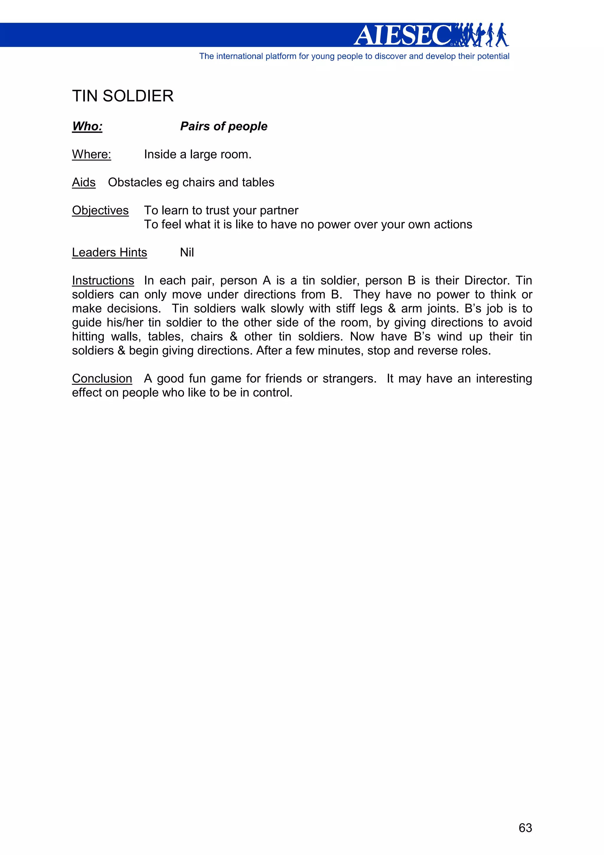 TIN SOLDIER
Who:                Pairs of people

Where:       Inside a large room.

Aids   Obstacles eg chairs and tables

Objectives   To learn to trust your partner
             To feel what it is like to have no power over your own actions

Leaders Hints       Nil

Instructions In each pair, person A is a tin soldier, person B is their Director. Tin
soldiers can only move under directions from B. They have no power to think or
make decisions. Tin soldiers walk slowly with stiff legs & arm joints. B’s job is to
guide his/her tin soldier to the other side of the room, by giving directions to avoid
hitting walls, tables, chairs & other tin soldiers. Now have B’s wind up their tin
soldiers & begin giving directions. After a few minutes, stop and reverse roles.

Conclusion A good fun game for friends or strangers. It may have an interesting
effect on people who like to be in control.




                                                                                   63
 
