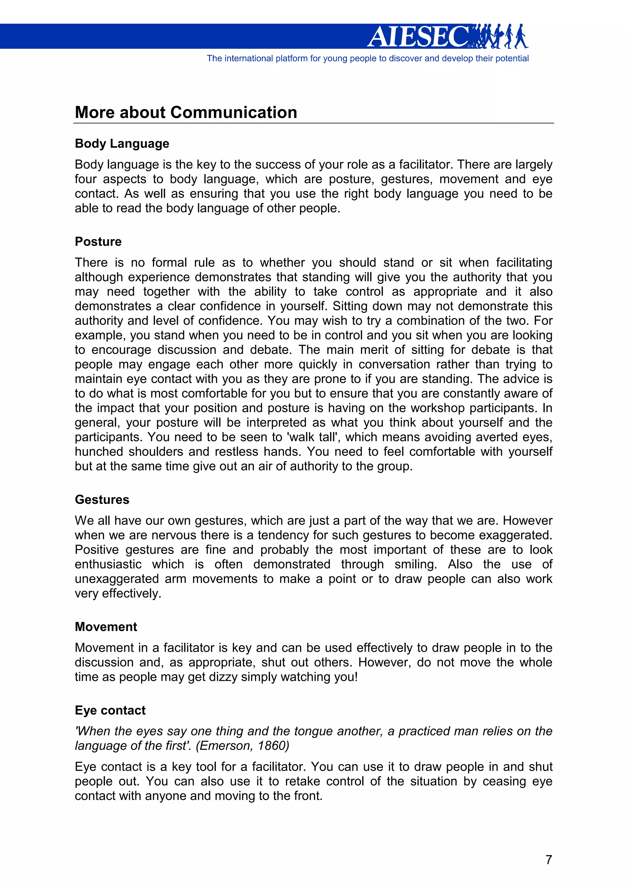 More about Communication
Body Language
Body language is the key to the success of your role as a facilitator. There are largely
four aspects to body language, which are posture, gestures, movement and eye
contact. As well as ensuring that you use the right body language you need to be
able to read the body language of other people.

Posture
There is no formal rule as to whether you should stand or sit when facilitating
although experience demonstrates that standing will give you the authority that you
may need together with the ability to take control as appropriate and it also
demonstrates a clear confidence in yourself. Sitting down may not demonstrate this
authority and level of confidence. You may wish to try a combination of the two. For
example, you stand when you need to be in control and you sit when you are looking
to encourage discussion and debate. The main merit of sitting for debate is that
people may engage each other more quickly in conversation rather than trying to
maintain eye contact with you as they are prone to if you are standing. The advice is
to do what is most comfortable for you but to ensure that you are constantly aware of
the impact that your position and posture is having on the workshop participants. In
general, your posture will be interpreted as what you think about yourself and the
participants. You need to be seen to 'walk tall', which means avoiding averted eyes,
hunched shoulders and restless hands. You need to feel comfortable with yourself
but at the same time give out an air of authority to the group.

Gestures
We all have our own gestures, which are just a part of the way that we are. However
when we are nervous there is a tendency for such gestures to become exaggerated.
Positive gestures are fine and probably the most important of these are to look
enthusiastic which is often demonstrated through smiling. Also the use of
unexaggerated arm movements to make a point or to draw people can also work
very effectively.

Movement
Movement in a facilitator is key and can be used effectively to draw people in to the
discussion and, as appropriate, shut out others. However, do not move the whole
time as people may get dizzy simply watching you!

Eye contact
'When the eyes say one thing and the tongue another, a practiced man relies on the
language of the first'. (Emerson, 1860)
Eye contact is a key tool for a facilitator. You can use it to draw people in and shut
people out. You can also use it to retake control of the situation by ceasing eye
contact with anyone and moving to the front.




                                                                                      7
 