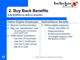 Define Eligible Employees Must be nondiscriminatory May use “classification” test: “ all participants in Employer’s group health plan” “ Safe harbor” exclusions: Less than 25 hours/week Less than 7 months/year Less than 3 years service Age 25 or under Define/Deliver Benefits Define eligible expenses Copays, deductibles, R x Diagnostic/testing Dental/vision/chiropractic “ Any eligible expense under IRC Section  213(d)” 2. Buy Back Benefits Add  §105(b) to deliver  benefits 