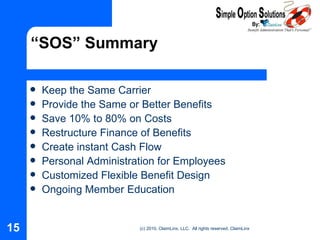 “SOS” Summary Keep the Same Carrier Provide the Same or Better Benefits Save 10% to 80% on Costs Restructure Finance of Benefits Create instant Cash Flow Personal Administration for Employees Customized Flexible Benefit Design Ongoing Member Education 