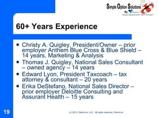 60+ Years Experience Christy A. Quigley, President/Owner – prior employer Anthem Blue Cross & Blue Shield – 14 years, Marketing & Analysis Thomas J. Quigley, National Sales Consultant – owned agency – 14 years Edward Lyon, President Taxcoach – tax attorney & consultant – 20 years Erika DeStefano, National Sales Director – prior employer Deloitte Consulting and Assurant Health – 15 years 