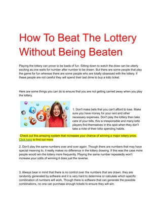 How To Beat The Lottery
Without Being Beaten
Playing the lottery can prove to be loads of fun. Sitting down to watch the draw can be utterly
exciting as one waits for number after number to be drawn. But there are some people that play
the game for fun whereas there are some people who are totally obsessed with the lottery. If
these people are not careful they will spend their last dime to buy a lotto ticket.
Here are some things you can do to ensure that you are not getting carried away when you play
the lottery.
1. Don't make bets that you can't afford to lose. Make
sure you have money for your rent and other
necessary expenses. Don't play the lottery then take
care of your bills, this is irresponsible and many lotto
players find themselves in this spot when they don't
take a note of their lotto spending habits.
Check out this amazing system that increases your chance of winning a major lottery prize.
Click here to find out more
2. Don't play the same numbers over and over again. Though there are numbers that may have
special meaning to, it really makes no difference in the lottery drawing. If this was the case more
people would win the lottery more frequently. Playing the same number repeatedly won't
increase your odds of winning it does just the reverse.
3. Always bear in mind that there is no control over the numbers that are drawn, they are
randomly generated by software and it is very hard to determine or calculate which specific
combination of numbers will work. Though there is software that can generate the possible
combinations, no one can purchase enough tickets to ensure they will win.
 