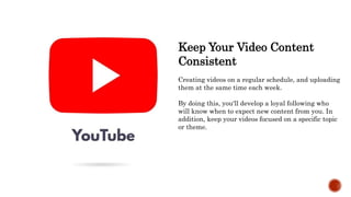Keep Your Video Content
Consistent
Creating videos on a regular schedule, and uploading
them at the same time each week.
By doing this, you'll develop a loyal following who
will know when to expect new content from you. In
addition, keep your videos focused on a specific topic
or theme.
 