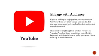 Engage with Audience
If you’re looking to engage with your audience on
YouTube, there are a few things you can do. For
starters, make sure you’re uploading interesting and
engaging content.
This could be anything from product reviews to
“tutorials” on how to do something. Use effective
keywords and descriptions to make sure your videos
show up in search results.
 