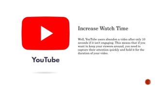 Increase Watch Time
Well, YouTube users abandon a video after only 10
seconds if it isn't engaging. This means that if you
want to keep your viewers around, you need to
capture their attention quickly and hold it for the
duration of your video.
 