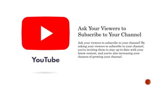 Ask Your Viewers to
Subscribe to Your Channel
Ask your viewers to subscribe to your channel! By
asking your viewers to subscribe to your channel,
you're inviting them to stay up-to-date with your
latest content, and you're also increasing your
chances of growing your channel.
 
