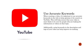 Use Accurate Keywords
When creating a video, it's important to use accurate
keywords in the title to help optimize it for search on
YouTube. This will help ensure that your video is
more likely to be seen by people who are looking for
information or videos on that topic.
Additionally, using keywords in the description and
tags of your video can help improve its ranking.
 