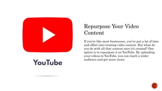 Repurpose Your Video
Content
If you’re like most businesses, you’ve put a lot of time
and effort into creating video content. But what do
you do with all that content once it’s created? One
option is to repurpose it on YouTube. By uploading
your videos to YouTube, you can reach a wider
audience and get more views
 