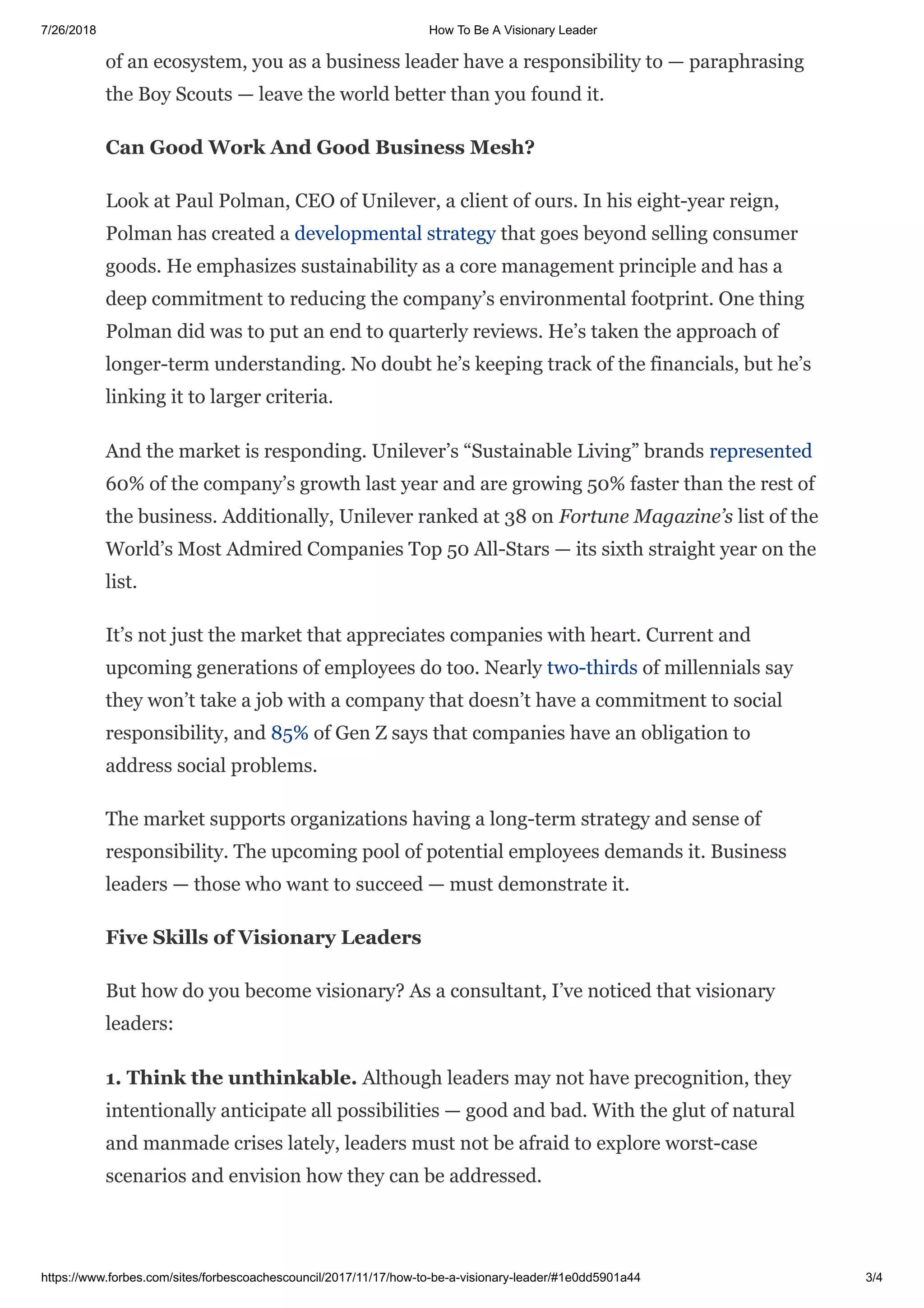 7/26/2018 How To Be A Visionary Leader
https://www.forbes.com/sites/forbescoachescouncil/2017/11/17/how-to-be-a-visionary-leader/#1e0dd5901a44 3/4
of an ecosystem, you as a business leader have a responsibility to — paraphrasing
the Boy Scouts — leave the world better than you found it.
Can Good Work And Good Business Mesh?
Look at Paul Polman, CEO of Unilever, a client of ours. In his eight-year reign,
Polman has created a developmental strategy that goes beyond selling consumer
goods. He emphasizes sustainability as a core management principle and has a
deep commitment to reducing the company’s environmental footprint. One thing
Polman did was to put an end to quarterly reviews. He’s taken the approach of
longer-term understanding. No doubt he’s keeping track of the financials, but he’s
linking it to larger criteria.
And the market is responding. Unilever’s “Sustainable Living” brands represented
60% of the company’s growth last year and are growing 50% faster than the rest of
the business. Additionally, Unilever ranked at 38 on Fortune Magazine’s list of the
World’s Most Admired Companies Top 50 All-Stars — its sixth straight year on the
list.
It’s not just the market that appreciates companies with heart. Current and
upcoming generations of employees do too. Nearly two-thirds of millennials say
they won’t take a job with a company that doesn’t have a commitment to social
responsibility, and 85% of Gen Z says that companies have an obligation to
address social problems.
The market supports organizations having a long-term strategy and sense of
responsibility. The upcoming pool of potential employees demands it. Business
leaders — those who want to succeed — must demonstrate it.
Five Skills of Visionary Leaders
But how do you become visionary? As a consultant, I’ve noticed that visionary
leaders:
1. Think the unthinkable. Although leaders may not have precognition, they
intentionally anticipate all possibilities — good and bad. With the glut of natural
and manmade crises lately, leaders must not be afraid to explore worst-case
scenarios and envision how they can be addressed.
 