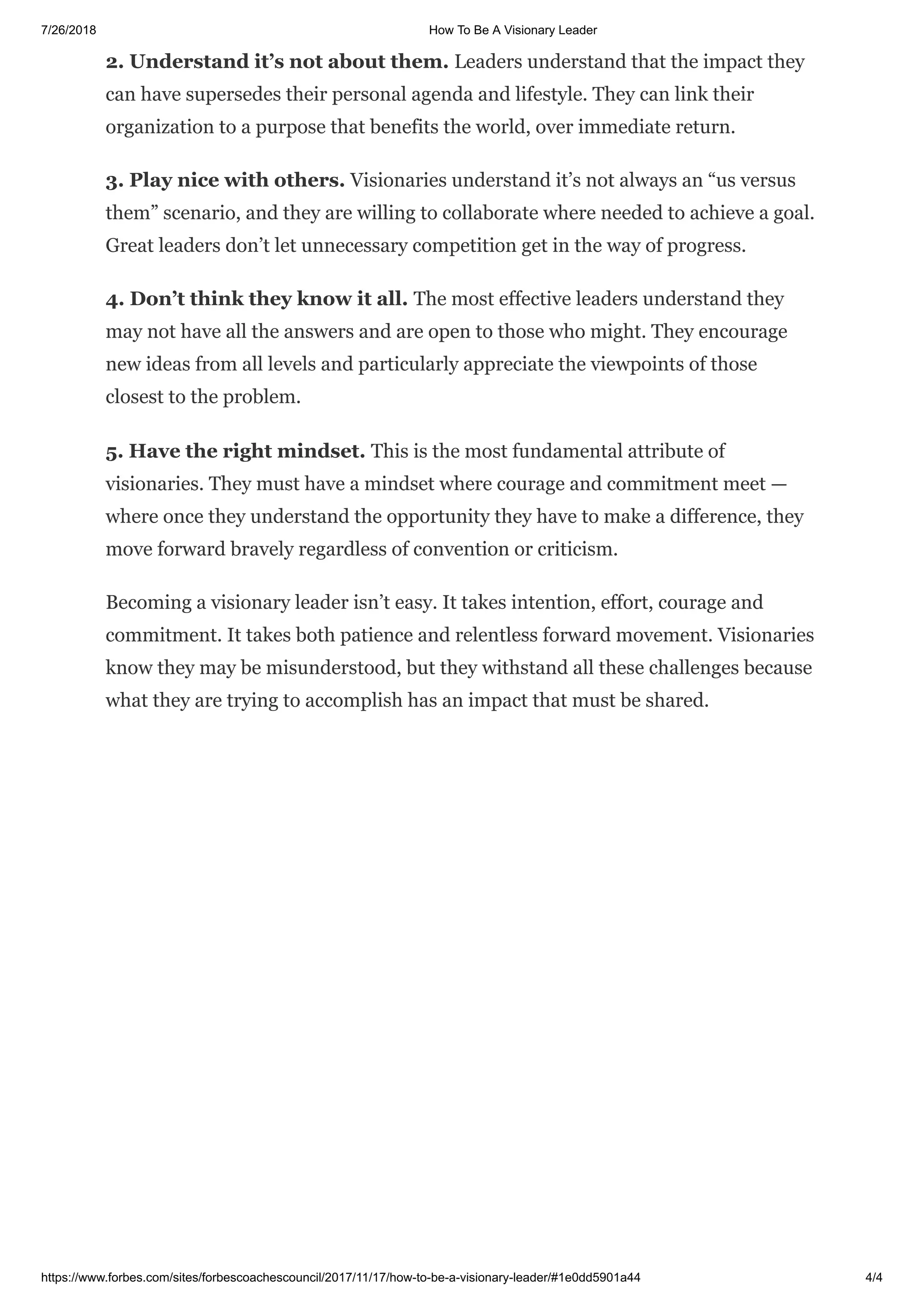 7/26/2018 How To Be A Visionary Leader
https://www.forbes.com/sites/forbescoachescouncil/2017/11/17/how-to-be-a-visionary-leader/#1e0dd5901a44 4/4
2. Understand it’s not about them. Leaders understand that the impact they
can have supersedes their personal agenda and lifestyle. They can link their
organization to a purpose that benefits the world, over immediate return.
3. Play nice with others. Visionaries understand it’s not always an “us versus
them” scenario, and they are willing to collaborate where needed to achieve a goal.
Great leaders don’t let unnecessary competition get in the way of progress.
4. Don’t think they know it all. The most effective leaders understand they
may not have all the answers and are open to those who might. They encourage
new ideas from all levels and particularly appreciate the viewpoints of those
closest to the problem.
5. Have the right mindset. This is the most fundamental attribute of
visionaries. They must have a mindset where courage and commitment meet —
where once they understand the opportunity they have to make a difference, they
move forward bravely regardless of convention or criticism.
Becoming a visionary leader isn’t easy. It takes intention, effort, courage and
commitment. It takes both patience and relentless forward movement. Visionaries
know they may be misunderstood, but they withstand all these challenges because
what they are trying to accomplish has an impact that must be shared.
 