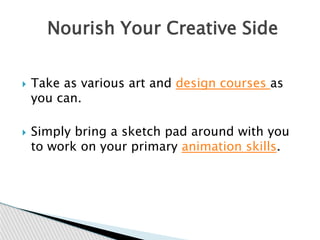  Take as various art and design courses as
you can.
 Simply bring a sketch pad around with you
to work on your primary animation skills.
Nourish Your Creative Side
 