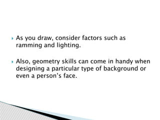  As you draw, consider factors such as
ramming and lighting.
 Also, geometry skills can come in handy when
designing a particular type of background or
even a person’s face.
 