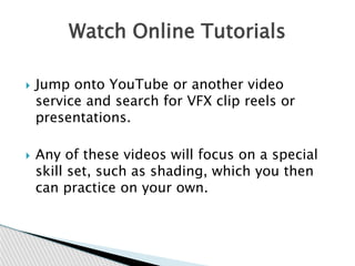  Jump onto YouTube or another video
service and search for VFX clip reels or
presentations.
 Any of these videos will focus on a special
skill set, such as shading, which you then
can practice on your own.
Watch Online Tutorials
 