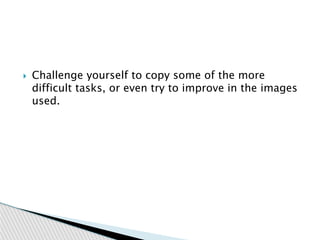  Challenge yourself to copy some of the more
difficult tasks, or even try to improve in the images
used.
 