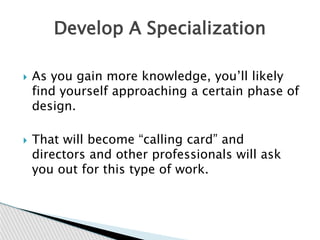  As you gain more knowledge, you’ll likely
find yourself approaching a certain phase of
design.
 That will become “calling card” and
directors and other professionals will ask
you out for this type of work.
Develop A Specialization
 