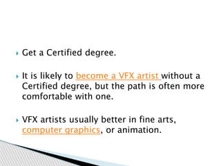  Get a Certified degree.
 It is likely to become a VFX artist without a
Certified degree, but the path is often more
comfortable with one.
 VFX artists usually better in fine arts,
computer graphics, or animation.
 