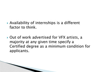  Availability of internships is a different
factor to think.
 Out of work advertised for VFX artists, a
majority at any given time specify a
Certified degree as a minimum condition for
applicants.
 