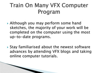  Although you may perform some hand
sketches, the majority of your work will be
completed on the computer using the most
up-to-date programs.
 Stay familiarised about the newest software
advances by attending VFX blogs and taking
online computer tutorials.
Train On Many VFX Computer
Program
 