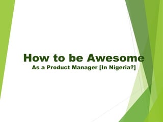 How to be Awesome
As a Product Manager [In Nigeria?]
 
