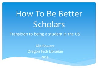 How To Be Better
Scholars
Transition to being a student in the US
Alla Powers
Oregon Tech Librarian
2014
 