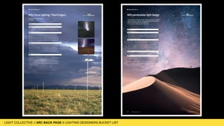 LIGHT COLLECTIVE
LIGHT COLLECTIVE // ARC BACK PAGE // LIGHTING DESIGNERS BUCKET LIST
170 www.arc-magazine.com www.focuslighting.com
What:
To experience Walter De Maria’s “The Lightening Field” installation.
Where:
In a remote area of the high desert of Quemado, New Mexico.
The sites exact location is a well kept secret, but appears to be in
the middle of nowhere.
How:
On a flat plane, 400 stainless steel posts with pointed tips are
installed in a grid array measuring one mile by one kilometre.
The poles range in height from 15 feet tall to 26 feet tall and are
spaced about 220 feet apart. Each pole is expertly machined and
planted so that the tips create a perfect horizontal plane despite
the gently uneven terrain.
When:
The likelihood of witnessing a lightning strike at the installation
site increases in the summer, especially during the rainy months
of August and September. However, despite the installations
name, and that its location in New Mexico has a relatively high
frequency of electrical storms, the sculpture isn’t only about
seeing lightning. In fact, a strike on one of the poles only occurs
around 60 times per year.
Why:
To see the incredible beauty and energy found in nature,
culminated in a lightning strike. Each day hues of red and blue
sweep across the rods as the sun moves across the sky. At
sunrise and sunset, brilliant golden light reflects from the poles,
then disappears at the blink of an eye. To stand in the middle
of the field and look out into the distance is a one of a kind, truly
sublime experience.
THE BACK PAGE BUCKET LIST
#04 Focus Lighting / Paul Gregory Curated by
“Never fear heroic failure.”
Abe Feder
170 www.arc-magazine.com www.ppald.com
What:
Unspoilt beauty.
Where:
Sossusvlei in the Namib-Naukluft National Park, Namibia. A large
salt and clay pan characterised by its red dunes that are some
of the tallest and oldest in the world. It is a perfect example of
Namibia’s unspoilt beauty.
How:
The clear, unpolluted air lends itself to breath-taking displays of
natural light, reflecting off a kaleidoscope of colours in the desert
sand. Be sure to keep an eye on the horizon to see the light
change during different times of the day. The valley is far from
any human settlement and has virtually no light pollution at night,
making the skies among the darkest on earth. The milky way is
clearly visible with Magellanic Clouds adding bursts of light.
When:
All year round, however in Autumn (March-May) the cool air offers
a clearer sky, allowing beautiful views day and night.
Why:
The place pulsates with pure vibration….. it’s difficult to explain - a
“must-do” experience.
Picture © Mikko Ristamäki - instagram @imikegraphics
THE BACK PAGE BUCKET LIST
#09 pamboukian light design Curated by
“I have always loved the desert. One sits down on a desert
sand dune, sees nothing, hears nothing. Yet through the
silence something throbs, and gleams...”
Antoine de Saint-Exupéry, The Little Prince
 