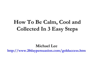 How To Be Calm, Cool and Collected In 3 Easy Steps Michael Lee http://www.20daypersuasion.com/goldaccess.htm 