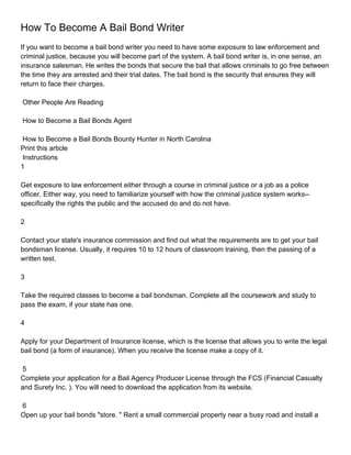 How To Become A Bail Bond Writer
If you want to become a bail bond writer you need to have some exposure to law enforcement and
criminal justice, because you will become part of the system. A bail bond writer is, in one sense, an
insurance salesman. He writes the bonds that secure the bail that allows criminals to go free between
the time they are arrested and their trial dates. The bail bond is the security that ensures they will
return to face their charges.

Other People Are Reading

How to Become a Bail Bonds Agent

 How to Become a Bail Bonds Bounty Hunter in North Carolina
Print this article
 Instructions
1

Get exposure to law enforcement either through a course in criminal justice or a job as a police
officer. Either way, you need to familiarize yourself with how the criminal justice system works--
specifically the rights the public and the accused do and do not have.

2

Contact your state's insurance commission and find out what the requirements are to get your bail
bondsman license. Usually, it requires 10 to 12 hours of classroom training, then the passing of a
written test.

3

Take the required classes to become a bail bondsman. Complete all the coursework and study to
pass the exam, if your state has one.

4

Apply for your Department of Insurance license, which is the license that allows you to write the legal
bail bond (a form of insurance). When you receive the license make a copy of it.

 5
Complete your application for a Bail Agency Producer License through the FCS (Financial Casualty
and Surety Inc. ). You will need to download the application from its website.

6
Open up your bail bonds "store. " Rent a small commercial property near a busy road and install a
 