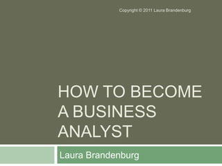 How to Become a Business Analyst Laura Brandenburg Copyright © 2011 Laura Brandenburg 